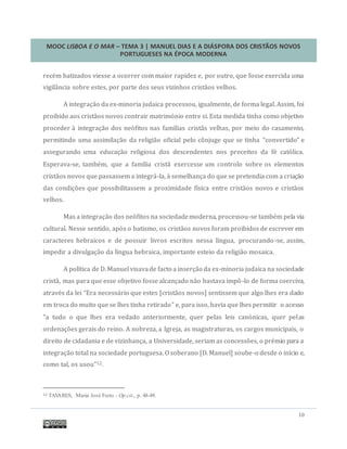 MOOC LISBOA E O MAR – TEMA 3 | MANUEL DIAS E A DIÁSPORA DOS CRISTÃOS NOVOS
PORTUGUESES NA ÉPOCA MODERNA
10
recem batizados viesse a ocorrer com maior rapidez e, por outro, que fosse exercida uma
vigilancia sobre estes, por parte dos seus vizinhos cristaos velhos.
A integraçao da ex-minoria judaica processou, igualmente, de forma legal. Assim, foi
proibido aos cristaos novos contrair matrimonio entre si. Esta medida tinha como objetivo
proceder a integraçao dos neofitos nas famílias cristas velhas, por meio do casamento,
permitindo uma assimilaçao da religiao oficial pelo conjuge que se tinha “convertido” e
assegurando uma educaçao religiosa dos descendentes nos preceitos da fe catolica.
Esperava-se, tambem, que a família crista exercesse um controlo sobre os elementos
cristaos novos que passassem a integra-la, a semelhança do que se pretendia com a criaçao
das condiçoes que possibilitassem a proximidade física entre cristaos novos e cristaos
velhos.
Mas a integraçao dos neofitos na sociedademoderna, processou-se tambem pela via
cultural. Nesse sentido, apos o batismo, os cristaos novos foram proibidos de escrever em
caracteres hebraicos e de possuir livros escritos nessa língua, procurando-se, assim,
impedir a divulgaçao da língua hebraica, importante esteio da religiao mosaica.
A política de D.Manuel visavade facto a inserçao da ex-minoria judaica na sociedade
crista, mas para que esse objetivo fosse alcançado nao bastava impo-lo de forma coerciva,
atraves da lei “Era necessario que estes [cristaos novos] sentissem que algo lhes era dado
em troca do muito que se lhes tinha retirado” e, para isso, havia que lhes permitir o acesso
"a tudo o que lhes era vedado anteriormente, quer pelas leis canonicas, quer pelas
ordenaçoes gerais do reino. A nobreza, a Igreja, as magistraturas, os cargos municipais, o
direito de cidadania e de vizinhança, a Universidade, seriam as concessoes, o premio para a
integraçao total na sociedade portuguesa. O soberano [D. Manuel] soube-o desde o início e,
como tal, os usou"12.
12 TAVARES, Maria José Ferro - Op.cit., p. 48-49.
 