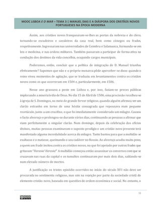 MOOC LISBOA E O MAR – TEMA 3 | MANUEL DIAS E A DIÁSPORA DOS CRISTÃOS NOVOS
PORTUGUESES NA ÉPOCA MODERNA
11
Assim, aos cristaos novos franquearam-se-lhes as portas da nobreza e do clero,
tornando-se escudeiros e cavaleiros da casa real, bem como conegos ou frades,
respetivamente. Ingressaram nas universidades de Coimbra e Salamanca, formando-se em
leis e medicina, e nas ordens militares. Tambem passaram a participar de forma ativa na
conduçao dos destinos da vida concelhia, ocupando cargos municipais.
Poderemos, entao, concluir que a política de integraçao de D. Manuel triunfou
efetivamente? Supomos que nao e o proprio monarca pode aperceber-se disso quando o
reino viveu momentos de agitaçao, que se traduziu em levantamentos contra os cristaos
novos como os que ocorreram em 1504 e, particularmente, em 1506.
Nesse ano grassava a peste em Lisboa e, por isso, faziam-se preces publicas
implorando a misericordia de Deus. No dia 15 de Abril de 1506, uma procissao recolheu-se
a igreja de S. Domingos, no meio de grande fervor religioso, quando alguem afirmou verum
clarao estranho em torno de uma hostia consagrada que repousava num pequeno
recetaculo, junto a um crucifixo, o que foi imediatamente considerado um milagre. Causou
o facto alvoroço e prolongou-se durante varios dias, continuando as pessoas a afirmar que
viam perfeitamente o singular clarao. Num domingo, depois da celebraçao dos ofícios
divinos, muitas pessoas examinavam o suposto prodígio e um cristao novo presente tera
manifestado alguma incredulidade acerca do milagre. Tanto bastou para que a multidao se
exaltasse e o matasse, queimando o seu cadaver no Rossio. Ao alvoroço acudiu muito povo,
a quem um frade incitou contra os cristaos novos, no que foi apoiado por outros frades que
gritavam “Heresia! Heresia!” A multidao começou entao assassinar os conversoscom que se
cruzavam nas ruas da capital e os tumultos continuaram por mais dois dias, saldando-se
num elevado numero de mortos.
A justificaçao os tristes episodio ocorridos no início do seculo XVI nao deve ser
procurada no sentimento religioso, mas sim na rejeiçao por parte da sociedade crista do
elemento cristao novo, baseada em questoes de ordem economica e social. No entanto, o
 