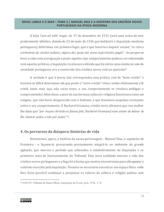 MOOC LISBOA E O MAR – TEMA 3 | MANUEL DIAS E A DIÁSPORA DOS CRISTÃOS NOVOS
PORTUGUESES NA ÉPOCA MODERNA
13
A bula Cum ad nihil magis, de 17 de dezembro de 1531 (sera uma outra de teor
praticamente identico, datada de 23 de maio de 1536 que instituira a Inquisiçao moderna
portuguesa), determina, em primeiro lugar, que o que haveria a inquirir seriam "os ritos e
cerimónias de caráter judaico, alguns dos quais são antes superstições pagãs". Ao propor-se
levar a cabo esta averiguaçao e punir aqueles cujo comportamento pudesse serrelacionado
com aquelas praticas, a Inquisiçao recolocava a duvida que havarios anos existia no seio da
sociedade portuguesa: era a conversao dos cristaos novos real ou aparente?
A verdade e que a teoria nao correspondeu uma pratica real de "bom cristao" e
tornava-se difícil determinar ate que ponto o "novo cristao" vivia e sentia efetivamente a fe
crista, tanto mais que, nao raras vezes, o seu comportamento se revelava ambíguo e
comprometedor.Alem disso, o peso da sua herançaculturale religiosa funcionavacomo um
estigma, que nao havia desparecido com o batismo, e que levantava suspeitas constantes
sobre o seu comportamento. O Bacharel Gramaxo, cristao novo, afirmava que sua mulher
lhe dizia que "por muyto christão se fizesse [ele, Bacharel Gramaxo] nam aviam de deixar de
lhe chamar judeu e telo por judeu"14.
4. Os percursos da diáspora: histórias de vida
Retomemos, agora, a historia da nossa personagem - Manuel Dias, o sapateiro de
Fronteira - e façamo-lo procurando precisamente integra-lo no ambiente de grande
agitaçao, que marcou o período que antecedeu o estabelecimento da Inquisiçao e os
primeiros anos de funcionamento do Tribunal. Esta nova realidade marcou a vida dos
cristaos novos portugueses e a fuga foi a forma que muitos encontraram para ultrapassar o
controlo exercido pela Inquisiçao. Tornava-se necessario encontrar um espaço físico onde
lhes fosse possível continuar a perpetuar os valores da cultura e religiao judaica sem
14 IAN-TT, Tribunal do Santo Ofício, Inquisição de Évora, proc. 5176, f. 35.
 