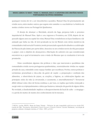 MOOC LISBOA E O MAR – TEMA 3 | MANUEL DIAS E A DIÁSPORA DOS CRISTÃOS NOVOS
PORTUGUESES NA ÉPOCA MODERNA
14
quaisquer receios de vir a ser descobertos e punidos. Manuel Dias foi precisamente um
cristao novo, entre muitos outros, que seguiu este caminho e a sua historia e a historia de
muitos cristaos novos no Portugal de Quinhentos.
O desejo de alcançar a liberdade, atraves da fuga, perpassa todo o processo
inquisitorial de Manuel Dias. Apos o seu regresso a Fronteira, em 1538, depois de ter
passado alguns anos na capital do reino, Manuel Dias restabeleceu os laços familiares e de
amizade que tinha na vila. Aí tera praticado na Lei de Moises com varios membros da
comunidadecrista novadeFronteira,tendo presenciado aguardadesabadoseacelebraçao
da Pascoa do pao azimo por parte deles. Associou-se aos cristaos novos da vila para jejuar
o quipur, com o objetivo de alcançarem a libertaçao do cativeiro em que consideravam
encontrar-se, o qual so terminaria com a vinda do Messias que os conduziria a terra da
promissao.
Estas constituíam algumas das praticas e ritos que marcavam o quotidiano das
comunidades cristas novas portuguesas quinhentistas, essencialmente vividas no espaço
privado da casa, entendido como espaço familiar por excelencia. Porem, outras praticas e
cerimonias preenchiam o dia-a-dia da gente de nação: a preparaçao e confeçao dos
alimentos, a observancia de jejuns, as oraçoes, a higiene, as celebraçoes ligadas aos
principais ciclos da vida (a circuncisao, o casamento, o amortalhamento)15. Tornava-se
difícil efetuar estes ritos de forma contínua e, por isso, se explica que tenha começado a
surgir entre os criptojudaizantes a ideia que bastava a intençao de guarda de alguns deles.
Na verdade, a clandestinidade implicou o desaparecimento do local de culto - a sinagoga -
e a perda de muitos de muitos dos conhecimento da lei mosaica.
15 RUNA, Lucília; PINTO, Maria do Carmo Teixeira - Vivências de uma comunidade cristã nova no século XVI:
Castelo de Vide. Patrimonia. Identidade, Ciência Sociais e Fruição Cultural. Cascais: Patrimonia, associação de
projectos culturais e formação turística, nº 3 (Nov. 1997) p.19-22.
 