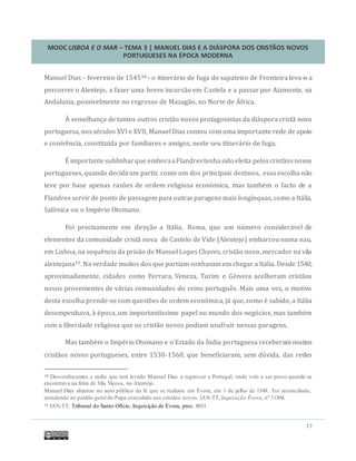 MOOC LISBOA E O MAR – TEMA 3 | MANUEL DIAS E A DIÁSPORA DOS CRISTÃOS NOVOS
PORTUGUESES NA ÉPOCA MODERNA
17
Manuel Dias - fevereiro de 154518 - o itinerario de fuga do sapateiro de Fronteira leva-o a
percorrer o Alentejo, a fazer uma breve incursao em Castela e a passar por Aiamonte, na
Andaluzia, possivelmente no regresso de Mazagao, no Norte de Africa.
A semelhança de tantos outros cristao novos protagonistas da diaspora crista nova
portuguesa, nos seculos XVI e XVII, Manuel Dias contou com uma importante rede de apoio
e conivencia, constituída por familiares e amigos, neste seu itinerario de fuga.
E importante sublinharque emboraaFlandrestenhasido eleita peloscristaosnovos
portugueses, quando decidiram partir, como um dos principais destinos, essa escolha nao
teve por base apenas razoes de ordem religiosa economica, mas tambem o facto de a
Flandres servir de ponto de passagem para outras paragens mais longínquas, como a Italia,
Salonica ou o Imperio Otomano.
Foi precisamente em direçao a Italia, Roma, que um numero consideravel de
elementos da comunidade crista nova de Castelo de Vide (Alentejo) embarcou numa nau,
em Lisboa, na sequencia da prisao de Manuel Lopes Chaves, cristao novo, mercador na vila
alentejana19. Na verdade muitos dos que partiam sonhavam em chegar a Italia. Desde 1540,
aproximadamente, cidades como Ferrara, Veneza, Turim e Genova acolheram cristaos
novos provenientes de varias comunidades do reino portugues. Mais uma vez, o motivo
desta escolha prende-se com questoes de ordem economica, ja que, como e sabido, a Italia
desempenhava, a epoca, um importantíssimo papel no mundo dos negocios, mas tambem
com a liberdade religiosa que os cristao novos podiam usufruir nessas paragens.
Mas tambem o Imperio Otomano e o Estado da India portuguesa receberam muitos
cristaos novos portugueses, entre 1530-1560, que beneficiaram, sem duvida, das redes
18 Desconhecemos a razão que terá levado Manuel Dias a regressar a Portugal, onde veio a ser preso quando se
encontrava na feira de Vila Viçosa, no Alentejo.
Manuel Dias abjurou no auto público da fé que se realizou em Évora, em 1 de julho de 1548. Foi reconciliado,
atendendo ao perdão geral do Papa concedido aos cristãos novos. IAN-TT, Inquisição Évora, nº 11304.
19 IAN-TT, Tribunal do Santo Ofício, Inquisição de Évora, proc. 8031
 