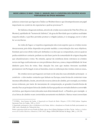 MOOC LISBOA E O MAR – TEMA 3 | MANUEL DIAS E A DIÁSPORA DOS CRISTÃOS NOVOS
PORTUGUESES NA ÉPOCA MODERNA
18
judaicas comerciais que ligavam o Indico ao Mediterraneo e que desempenhavam um papel
importante no comercio de especiarias e pedras preciosas20.
De Salonica chegavam notícias, atraves de cristao novo natural de Vila Flor(Tras-os-
Montes), apelidado de "homem de Salonica", do grau de liberdade que os judeus usufruíam
naquela cidade, o que lhes permitia praticar a religiao judaica, ir a sinagoga, ouvir o rabi e
ler as escrituras.
As redes de fuga e a respetiva organizaçao nao eram aspetos que os cristaos novos
descurassem, pois delas dependia em grande medida a concretizaçao dos seus objetivos.
Existiam para esse efeito redes pre-definidas e os elos que as compunham, com os quais se
podia estabelecer contacto, podiam ou nao fazer parte da comunidade de origem daqueles
que abandonavam o reino. No entanto, apesar da existencia desta estrutura os cristaos
novos em fuga confrontavam-se com problemas diversos, como a impossibilidade de levar
dinheiro para fora do reino. Esta situaçao fez com que muitos tivessem escolhido
permanecer em Portugal: eram as fazendas, eram os embaraços das rendas, eram as casas...
Os cristaos novos portugueses serviam-se de uma das suas atividades principais - o
comercio - e dos muitos contactos que tinham na Europa, como forma de contornar essas
mesmas dificuldades. Assim, atravesdo recurso aletrasde cambio, porexemplo,oscristaos
novos evitavam, por meio de mecanismo de compensaçao, as grandes transferencias de
moeda.Paraasprincipais feirasdecambio daEuropapodiaserenviado dinheiro convertido
em letras, que depois eram colocadas num determinado local - a Flandres, por exemplo - e
aí as letras de cambio eram convertidas novamente em dinheiro. Outras vezes convertiam
20 CUNHA, Ana Cannas da Cunha, A Inquisição no Estado da Índia: Origens (1539-1560). Lisboa: Arquivos
Nacionais/Torre do Tombo, 1995, p. 18-19.
A Inquisição portuguesa viria a estabelecer-se de forma efetiva e duradoura no Estado da Índia precisamente no
1560, com a fundação do Tribunal de Goa.
Sobre a presença cristã nova no Estado da Índia veja-se José Alberto Rodrigues da Silva Tavim, Judeus e cristãos-
novos de Cochim. História e Memória (1500-1662). Braga:APPACDM Distrital de Braga, 2004, p. 167-278.
 