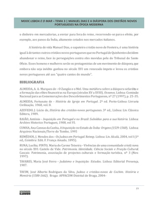 MOOC LISBOA E O MAR – TEMA 3 | MANUEL DIAS E A DIÁSPORA DOS CRISTÃOS NOVOS
PORTUGUESES NA ÉPOCA MODERNA
19
o dinheiro em mercadorias, a enviar para fora do reino, recorrendo-se para o efeito, por
exemplo, aos panos da India, altamente cotados nos mercados italianos.
A historia de vida Manuel Dias, o sapateiro cristao novo de Fonteira, e uma historia
igual a detantos outroscristaosnovosportuguesesqueno PortugaldeQuinhentosdecidem
abandonar o reino, face as perseguiçoes contra eles movidas pelo do Tribunal do Santo
Oficio. Esses homens e mulheres serao os protagonistas de um movimento de diaspora, que
embora nao seja inedito ganhou no seculo XVI um renovado ímpeto e levou os cristaos
novos portugueses ate aos "quatro cantos do mundo".
BIBLIOGRAFIA
ALMEIDA, A. A. Marques de - O Zangao e o Mel. Uma metafora sobre a diaspora sefardita e
a formaçao das elites financeiras na Europa (seculos XV a XVIII). Oceanos. Lisboa: Comissao
Nacional para as Comemoraçoes dos Descobrimentos Portugueses, nº 27 (1997), p. 25-35.
ALMEIDA, Fortunato de - História da Igreja em Portugal. 2ª ed. Porto-Lisboa: Livraria
Civilizaçao, 1968, vol. II.
AZEVEDO, J. Lucio de, História dos cristãos-novos portugueses. 3ª ed., Lisboa: Liv. Classica
Editora, 1989.
BAIAO, Antonio - Inquisição em Portugal e no Brazil: Subsídios para a sua história. Lisboa:
Archivo Historico Portuguez, 1908, vol VI.
CUNHA, Ana CannasdaCunha, A Inquisição noEstado da Índia: Origens (1539-1560). Lisboa:
Arquivos Nacionais/Torre do Tombo, 1995
REMEDIOS, J. Mendes dos - Os Judeus em Portugal. Reimp. Lisboa: Liv. Alcala, 2004, vol I (1ª
ed., Coimbra: Edit. F. França Amado, 1895).
RUNA, Lucília; PINTO, Maria do Carmo Teixeira - Vivencias de uma comunidade crista nova
no seculo XVI: Castelo de Vide. Patrimonia. Identidade, Ciência Sociais e Fruição Cultural.
Cascais: Patrimonia, associaçao de projectos culturais e formaçao turística, nº 3 (Nov.
1997).
TAVARES, Maria Jose Ferro - Judaísmo e Inquisição: Estudos. Lisboa: Editorial Presença,
1987.
TAVIM, Jose Alberto Rodrigues da Silva, Judeus e cristãos-novos de Cochim. História e
Memória (1500-1662). Braga: APPACDM Distrital de Braga, 2004-
 