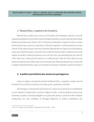 MOOC LISBOA E O MAR – TEMA 3 | MANUEL DIAS E A DIÁSPORA DOS CRISTÃOS NOVOS
PORTUGUESES NA ÉPOCA MODERNA
2
1. Manuel Dias, o sapateiro de Fronteira
Manuel Dias, cristao novo, nasceu em Fronteira, vila alentejana situada a cerca de
cinquenta quilometrosdafronteiraentrePortugaleEspanhae a pouco maisdo dobro dessa
distancia de Lisboa, por volta de 1517-18. Rumou em direçao a capital do reino, no início
da decada de trinta, para aí ir aprender o ofício de sapateiro e nela permaneceu ate por
volta de1538, alturaem que retornouaFronteira.Quando do seuregressoavila alentejana,
casou com Isabel Fernandes, natural de Evora-Monte, fixando entao residencia na terra de
origem da mulher, aonde permaneceu cerca de tres anos, aproximadamente ate maio de
1541. Nesse ano, voltou para Fronteira e aí residiu ate por volta de 1542, altura em que
partiu novamente para Lisboa, mas com um intuito bem diferente daquele que o levara ate
a capital na decadade trinta: agora,o seuintento eraalcançar aFlandresapartir de Lisboa1.
2. A política proselitista dos monarcas portuguesas
Como se explica a tomada de decisao de Manuel Dias, o sapateiro cristao novo de
Fronteira? E necessario recuarmos no tempo, para a podermos entender.
Em Portugal, o reinado de D. Joao II marcou o início de um período de instabilidade
no que respeita a relaçao entre a maioria religiosa crista e a minoria judaica, tendo, nesse
momento, o apelo a conversao atingido o seu ponto alto. Assim, a partir de 1484 o clima de
insegurança era uma realidade. A Portugal chegavam os judeus castelhanos, que
1 IAN-TT, Tribunal do Santo Ofício, Inquisição de Évora, proc. 11304.
 