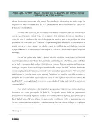 MOOC LISBOA E O MAR – TEMA 3 | MANUEL DIAS E A DIÁSPORA DOS CRISTÃOS NOVOS
PORTUGUESES NA ÉPOCA MODERNA
4
varias dioceses do reino ser informados das conclusoes alcançadas por este corpo de
inquisidores. Estavamos em abril de 1487, praticamente meio seculo antes da criaçao do
Tribunal do Santo Ofício.
Perante esta realidade, os conversos castelhanos assustados com as semelhanças
com a experiencia por eles ja vivida em terras dos Reis Catolicos, decidiram abandonar o
reino. D. Joao II proibiu-os de sair de Portugal, de modo a que as inquiriçoes iniciadas
pudessem ser concluídas e os eventuais relapsos castigados. O monarca estava decidido a
acabar com a heresia e a preservar a todo o custo o equilíbrio da sociedade portuguesa.
Surgiram,entao, os primeirosautosda fedeque oscronistase osdocumentosnosdeixaram
memoria.
Porem, em outubro de 1488, D. Joao II decidiu autorizar a sua partida, exceto dos
suspeitos de judaizar, impedindo-lhes, contudo, o caminho para o Norte de Africa onde lhes
seria facil retornarem a fe antiga, e interditou a entrada dos conversos castelhanos em
Portugal, sob pena de serem entregues aos oficiais de justiça dos Reis Catolicos. Tendo em
consideraçao esta determinaçao, somos levados a concluir que soberano "tentava evitar
que Portugal se transformasse numa segunda Castela, na perseguição e no ódio ao converso
por parte dos cristãos velhos, e que tal fosse a causa de uma explosão popular anti-semita. Daí
que D. João II tivesse optado pelo mal menor: a permissão de saída, restringindo-a apenas aos
reinos cristãos”4.
Face ao elevado numero de imigrantes que permanecia dentro do espaço das suas
fronteiras do reino portugues, D. Joao II, "integrado numa linha de pensamento
perfeitamente medieval, defensora do ideal de cruzada contra os infiéis (...) vai promulgar a
19 de Outubro de 1492 uma lei que concede amplos privilégios a todos os que se convertem.
Perante o elevado número de judeus castelhanos em trânsito, o monarca alarga os privilégios
4 Ibidem, p. 21.
 