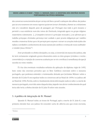 MOOC LISBOA E O MAR – TEMA 3 | MANUEL DIAS E A DIÁSPORA DOS CRISTÃOS NOVOS
PORTUGUESES NA ÉPOCA MODERNA
5
dos conversos numatentativa de por serviço de Deus e prooll e salvaçam das allmas dos judeus
que sse ora novamene em nossos regnnos qusierem tornar christaãos, chamar ao cristianismo
não só o excedente daquele povo de passagem por Portugal, mas toda a grei mosaica e
permitir a sua existência num dos reinos da Península, integrada agora no grupo religioso
maioritário e dominante. […] Compelere intrare é o princípio invocado (...) ao afirmar que a
todollos prinçepes christaãos pertemçe teer cuidado e poer pronta deligemçia per todollos
moodos e maneiras licitas que a lei permyte pera anymar e atraer os corações induriçidos dos
infiees a verdadeiro conhecimento da nossa ssanata fee católica e creemçade nosso ssallvador
e remidor Jesuu Christo”5.
A ter produzido os efeitos desejados, ou seja, a conversao em massa dos judeus, esta
lei tera certamente originado graves dissensoes entre os dois grupos (cristaos e recem-
convertidos) e a rejeiçao do converso acabaria por se vir a verificar, a semelhança do que ja
sucedia no reino vizinho.
E a luz dos eventuais resultados nefastos da aplicaçao do diploma regio de 1492,
bem como das enormes pressoes que os Reis Catolicos exerciam sobre o monarca
portugues, que podemos entender o testemunho deixado por Jeronimo Munzer sobre a
decisao de D. Joao II em expulsar todos os conversos ate ao Natal de 1494 e os judeus ate
ao Natal de 1496. Porem, sobre o fundamento desta informaçao nada se sabe e a morte do
monarca portugues, ocorrida antes daquela data, impede-nos de ter conhecimento de qual
teria sido teria a efetiva decisao de D. Joao II sobre este assunto.
3. A política de integração de D. Manuel
Quando D. Manuel subiu ao trono de Portugal, apos a morte de D. Joao II, a sua
primeira decisao face aos judeus foi conceder carta de alforria aos que eram escravos,
5 Ibidem
 