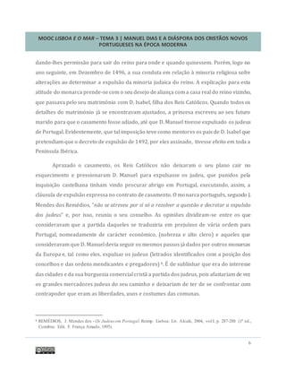 MOOC LISBOA E O MAR – TEMA 3 | MANUEL DIAS E A DIÁSPORA DOS CRISTÃOS NOVOS
PORTUGUESES NA ÉPOCA MODERNA
6
dando-lhes permissao para sair do reino para onde e quando quisessem. Porem, logo no
ano seguinte, em Dezembro de 1496, a sua conduta em relaçao a minoria religiosa sofre
alteraçoes ao determinar a expulsao da minoria judaica do reino. A explicaçao para esta
atitude do monarca prende-se com o seu desejo dealiança com a casa real do reino vizinho,
que passava pelo seu matrimonio com D. Isabel, filha dos Reis Catolicos. Quando todos os
detalhes do matrimonio ja se encontravam ajustados, a princesa escreveu ao seu futuro
marido para que o casamento fosse adiado, ate que D. Manuel tivesse expulsado os judeus
de Portugal. Evidentemente, que tal imposiçao teve como mentores os pais de D. Isabel que
pretendiam que o decreto de expulsao de 1492, por eles assinado, tivesse efeito em toda a
Península Iberica.
Aprazado o casamento, os Reis Catolicos nao deixaram o seu plano cair no
esquecimento e pressionaram D. Manuel para expulsasse os judeu, que punidos pela
inquisiçao castelhana tinham vindo procurar abrigo em Portugal, executando, assim, a
clausula de expulsao expressa no contrato de casamento. O monarca portugues, segundo J.
Mendes dos Remedios, “não se atreveu por si só a rezolver a questão e decretar a expulsão
dos judeus” e, por isso, reuniu o seu conselho. As opinioes dividiram-se entre os que
consideravam que a partida daqueles se traduziria em prejuízos de varia ordem para
Portugal, nomeadamente de caracter economico, (nobreza e alto clero) e aqueles que
consideravam que D. Manuel devia seguir os mesmos passos ja dados por outros monarcas
da Europa e, tal como eles, expulsar os judeus (letrados identificados com a posiçao dos
concelhos e das ordens mendicantes e pregadores) 6. E de sublinhar que era do interesse
das cidades e da sua burguesia comercial crista a partida dos judeus, pois afastariam de vez
os grandes mercadores judeus do seu caminho e deixariam de ter de se confrontar com
contrapoder que eram as liberdades, usos e costumes das comunas.
6 REMÉDIOS, J. Mendes dos - Os Judeusem Portugal.Reimp. Lisboa: Liv. Alcalá, 2004, vol I, p. 287-288 (1ª ed.,
Coimbra: Edit. F. França Amado, 1895).
 