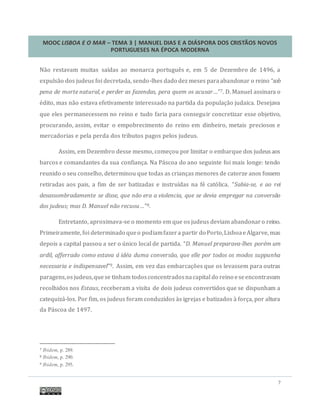 MOOC LISBOA E O MAR – TEMA 3 | MANUEL DIAS E A DIÁSPORA DOS CRISTÃOS NOVOS
PORTUGUESES NA ÉPOCA MODERNA
7
Nao restavam muitas saídas ao monarca portugues e, em 5 de Dezembro de 1496, a
expulsao dos judeus foi decretada, sendo-lhes dado dez meses paraabandonar o reino “sob
pena de morte natural, e perder as fazendas, pera quem os acusar…”7. D. Manuel assinara o
edito, mas nao estava efetivamente interessado na partida da populaçao judaica. Desejava
que eles permanecessem no reino e tudo faria para conseguir concretizar esse objetivo,
procurando, assim, evitar o empobrecimento do reino em dinheiro, metais preciosos e
mercadorias e pela perda dos tributos pagos pelos judeus.
Assim, em Dezembro desse mesmo, começou por limitar o embarque dos judeusaos
barcos e comandantes da sua confiança. Na Pascoa do ano seguinte foi mais longe: tendo
reunido o seu conselho, determinou que todas as crianças menores de catorze anos fossem
retiradas aos pais, a fim de ser batizadas e instruídas na fe catolica. “Sabia-se, e ao rei
desassombradamente se disse, que não era a violencia, que se devia empregar na conversão
dos judeus; mas D. Manuel não recuou…”8.
Entretanto, aproximava-se o momento em que os judeus deviam abandonaro reino.
Primeiramente, foi determinado queo podiamfazera partir do Porto,LisboaeAlgarve, mas
depois a capital passou a ser o unico local de partida. “D. Manuel preparava-lhes porém um
ardil, afferrado como estava á idéa duma conversão, que elle por todos os modos suppunha
necessaria e indispensavel”9. Assim, em vez das embarcaçoes que os levassem para outras
paragens,osjudeus,quese tinham todosconcentradosnacapital do reino eseencontravam
recolhidos nos Estaus, receberam a visita de dois judeus convertidos que se dispunham a
catequiza-los. Por fim, os judeus foram conduzidos as igrejas e batizados a força, por altura
da Pascoa de 1497.
7 Ibidem, p. 289.
8 Ibidem, p. 290.
9 Ibidem, p. 295.
 