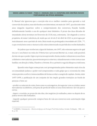 MOOC LISBOA E O MAR – TEMA 3 | MANUEL DIAS E A DIÁSPORA DOS CRISTÃOS NOVOS
PORTUGUESES NA ÉPOCA MODERNA
8
D. Manuel nao ignorava que a coerçao nao era o melhor caminho para garantir a real
conversao dosjudeus,masnao hesitou em determinar, em maio de 1497, quedurantevinte
anos ninguem inquirisse sobre o comportamento dos conversos, ficando banido
definitivamente banido o uso de qualquer sinal distintivo. O prazo das duas decadas de
imunidades devia terminar em Fevereiro de 1518, mas, entretanto, “foi chegando a corte a
propósitos de maior tolerância, de modo que em lei de 21 de Abril de 1512 se prorrogou por
mais dezasseis anos o período de vinte. Deste modo era prolongada a imunidade até 1534…”10,
o que revela bem como o monarca nao estava interessado na partida dos recem-batizados.
Os judeus que receberam a agua do batismo, em 1497, nao estavam seguros de qual
iria ser o seu futuro no reino de O Venturoso e procuram libertar-se, o mais cedo possível,
da teia em queo poderregio osprocuravaapreender.Assim,muitos reduziramosseusbens
a dinheiro e mercadorias,queenviavamparao exterior,e abandonavamo reino comassuas
famílias em direçao a Italia, Flandres e Oriente. Era a primeira vaga da diaspora crista nova.
Quando estas fugas começaram a ser protagonizadas pelos elementos mais ricos da
ex-comunidade judaica o poder real compreendeu o rude golpe que a economia do reino
estavaprestesasofrere tomoumedidas deformaa evitar asangriade capitais. Assim, entre
1497-1499, a publicaçao de um conjunto de leis impos grandes restriçoes ao exodo de
pessoas e bens ao:
- proibir os naturais do reino, bem como os estrangeiros, de negociar com oscristaos novos
mercadorias ou dinheiro, sob pena de perda de todos os seus bens moveis e de raiz para a
coroa;
- impor a rescisao, no prazo de oito dias, dos negocios ja realizados, antes ou depois de os
judeus terem sido batizados;
- impedir qualquer pessoa de comprar bens de raiz aos conversos sem autorizaçao regia
especial;
10 ALMEIDA, Fortunato de - História da Igreja em Portugal.2ª ed. Porto-Lisboa: Livraria Civilização, 1968, vol.
II, p. 353.
 