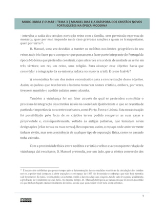 MOOC LISBOA E O MAR – TEMA 3 | MANUEL DIAS E A DIÁSPORA DOS CRISTÃOS NOVOS
PORTUGUESES NA ÉPOCA MODERNA
9
- interdita a saída dos cristaos novos do reino com a família, sem permissao expressa do
monarca, quer por mar, impondo neste caso gravosas sançoes a quem os transportasse,
quer por terra11.
D. Manuel, uma vez decidido a manter os neofitos nos limites geograficos do seu
reino, tudo iria fazer para assegurar que passassem a fazer parte integrante do Portugal da
epoca Moderna que pretendia construir, cujos alicerces era a ideia de unidade assente em
tres vertices: um rei, um reino, uma religiao. Para alcançar esse objetivo havia que
consolidar a integraçao da ex-minoria judaica na maioria crista. E como faze-lo?
A onomastica foi um dos meios encontrados para a concretizaçao desse objetivo.
Assim, os judeus que receberam o batismo tomaram nomes cristaos, embora, por vezes,
tivessem mantido o apelido judaico como alcunha.
Tambem a vizinhança foi um fator atraves do qual se pretendeu consolidar o
processo de integraçao dos cristaos novos na sociedade Quinhentista e que se revestiu de
particular importancia nos centrosurbanos,como Porto,EvoraeLisboa.Esta novasituaçao
foi possibilitado pelo facto de os cristaos terem podido recuperar as suas casas e
propriedade e, consequentemente, voltado as antigas judiarias, que tomaram novas
designaçoes (vilas novas ou ruas novas). Reocuparam, assim, o espaço onde anteriormente
tinham vivido, mas sem a existencia de qualquer tipo de separaçao física, como no passado
tinha existido.
Com a proximidade física entre neofitos e cristaos velhos e aconsequente relaçao de
vizinhança daí resultante, D. Manuel pretendia, por um lado, que a efetiva conversao dos
11 É necessário sublinhar que pouco tempo após a determinação destas medidas restritivas da circulação dos cristãos
novos,o poder real começou a abrir exceções e em março de 1507 foi levantado o embargo que não lhes permitia
sair livremente do reino, restringindo-se às terras cristãs o destino das suas viagens,tendo sido revogada,igualmente,
a proibição de venderem os seus bens.Ao mesmo tempo, D. Manuel derrogava as penas em que tivessemincorrido
os que tinhamfugido clandestinamente do reino, desde que quisessemviver nele como cristãos.
 