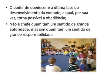 • O poder de obedecer é a última fase do 
desenvolvimento da vontade, a qual, por sua 
vez, torna possível a obediência; 
• Não é chefe quem tem um sentido de grande 
autoridade, mas sim quem tem um sentido de 
grande responsabilidade. 
 