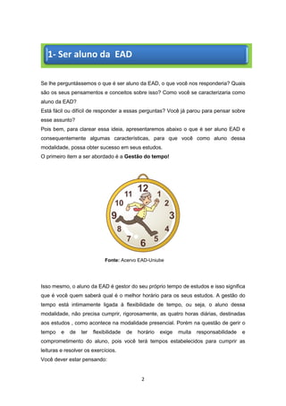 2
Se lhe perguntássemos o que é ser aluno da EAD, o que você nos responderia? Quais
são os seus pensamentos e conceitos sobre isso? Como você se caracterizaria como
aluno da EAD?
Está fácil ou difícil de responder a essas perguntas? Você já parou para pensar sobre
esse assunto?
Pois bem, para clarear essa ideia, apresentaremos abaixo o que é ser aluno EAD e
consequentemente algumas características, para que você como aluno dessa
modalidade, possa obter sucesso em seus estudos.
O primeiro item a ser abordado é a Gestão do tempo!
Fonte: Acervo EAD-Uniube
Isso mesmo, o aluno da EAD é gestor do seu próprio tempo de estudos e isso significa
que é você quem saberá qual é o melhor horário para os seus estudos. A gestão do
tempo está intimamente ligada à flexibilidade de tempo, ou seja, o aluno dessa
modalidade, não precisa cumprir, rigorosamente, as quatro horas diárias, destinadas
aos estudos , como acontece na modalidade presencial. Porém na questão de gerir o
tempo e de ter flexibilidade de horário exige muita responsabilidade e
comprometimento do aluno, pois você terá tempos estabelecidos para cumprir as
leituras e resolver os exercícios.
Você dever estar pensando:
1- Ser aluno da EAD
 
