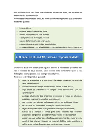 4
mais conforto visual para fazer suas diferentes leituras nos livros, nos cadernos ou
mesmo na tela do computador.
Além dessas características, ainda, há outras igualmente importantes que gostaríamos
de abordar que são:
independência;
estilo de aprendizagem mais visual;
acesso a computadores com internet;
o compromisso e motivação pessoal
suporte da família e/ou do empregador.
a automotivação a autonomia e autodisciplina;
a responsabilidade com a flexibilidade do ambiente on-line – (tempo e espaço)
O aluno da EAD deve desenvolver algumas atitudes e habilidades que serão úteis
para o sucesso de seus estudos. Esse sucesso está estritamente ligado à sua
dedicação e esforço pessoal para alcançar seus objetivos.
Para isso, será indispensável que você:
aprenda a pesquisar e a selecionar informações relevantes para ampliar
seus conhecimentos;
saiba administrar o tempo entre trabalho, família, lazer e estudo;
seja capaz de autoanalisar-se sempre, como responsável por sua
aprendizagem;
participe ativamente dos encontros presenciais e realize as atividades
propostas no ambiente virtual de aprendizagem;
crie vínculos com colegas, professores e tutores em ambientes virtuais;
empenhe-se em desenvolver estratégias de estudo autônomo;
organize-se para cumprir cronogramas de realização de trabalhos;
habitue-se a planejar o tempo para estar presente nos encontros
presenciais obrigatórios que ocorrem nos polos de apoio presencial;
prepare-se para realizar as avaliações presenciais, tirando o maior proveito
possível das leituras indicadas no material didático; seja persistente e
cultive a sua motivação para o alcance do sucesso no curso.
2- O papel do aluno EAD, tarefas e responsabilidades
 