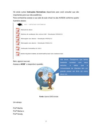 7
Há ainda outras Instruções Normativas disponíveis para você consultar que são
importantes para sua vida acadêmica.
Para conhecê-las acesse a sua sala de aula virtual na aba AVISOS conforme quadro
ilustrativo abaixo:
Bem, agora é sua vez.
Acesse a ACQF e responda à questão.
Fonte: Acervo EAD-Uniube
Um abraço.
Profª MaríIia
Profª Marisa e
Profª Sonaly.
Até breve. Desejamos que tenha
bastante sucesso com seus
estudos, e saiba que a
Universidade de Uberaba tem um
grande prazer em tê-lo (a) como
aluno (a).
 