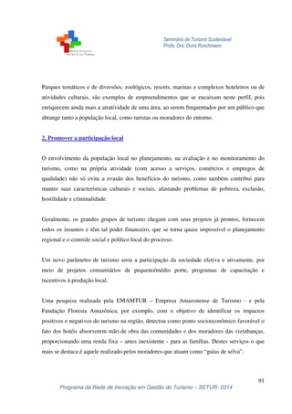 Seminário de Turismo Sustentável 
Profa. Dra. Doris Ruschmann 
Parques temáticos e de diversões, zoológicos, resorts, marinas e complexos hoteleiros ou de 
atividades culturais, são exemplos de empreendimentos que se encaixam neste perfil, pois 
enriquecem ainda mais a atratividade de uma área, ao serem frequentados por um público que 
abrange tanto a população local, como turistas ou moradores do entorno. 
O envolvimento da população local no planejamento, na avaliação e no monitoramento do 
turismo, como na própria atividade (com acesso a serviços, comércios e empregos de 
qualidade) não só evita a evasão dos benefícios do turismo, como também contribui para 
manter suas características culturais e sociais, afastando problemas de pobreza, exclusão, 
hostilidade e criminalidade. 
Geralmente, os grandes grupos de turismo chegam com seus projetos já prontos, fornecem 
todos os insumos e têm tal poder financeiro, que se torna quase impossível o planejamento 
regional e o controle social e político local do processo. 
Um novo parâmetro de turismo seria a participação da sociedade efetiva e ativamente, por 
meio de projetos comunitários de pequeno/médio porte, programas de capacitação e 
incentivos à produção local. 
Uma pesquisa realizada pela EMAMTUR – Empresa Amazonense de Turismo - e pela 
Fundação Floresta Amazônica, por exemplo, com o objetivo de identificar os impactos 
positivos e negativos do turismo na região, detectou como ponto socioeconômico favorável o 
fato dos hotéis absorverem mão de obra das comunidades e dos moradores das vizinhanças, 
proporcionando uma renda fixa – antes inexistente - para as famílias. Destes serviços o que 
mais se destaca é aquele realizado pelos moradores que atuam como “guias de selva”. 
91 
2. Promover a participação local 
Programa da Rede de Inovação em Gestão do Turismo – SETUR- 2014 
 