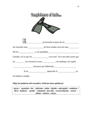 l _______________recorriendo la playa de mi _____________
me encontré unas _______________de buzo tiradas cerca de unas _________.
Me las _______________ y me quedaban _____________________________
Grandes, así es que las _______________ a mi casa. Tuve tan mala suerte que
mi _________ las reconoció como ____________; sin embargo, me regaló
___________________ mil pesos por habérselas ____________________.
Si no _________________ aparecido el ________________, yo
las hubiera vendido.
Elige las palabras del recuadro: (Sobran cinco palabras)
suyas - anzuelos - tío - enfermo - señor - dueño - entregado – sombras -
llevé - hubiese – probé – voluntad - otro día – excesivamente – sector –
aletas – cuatro – suyas.
41
 