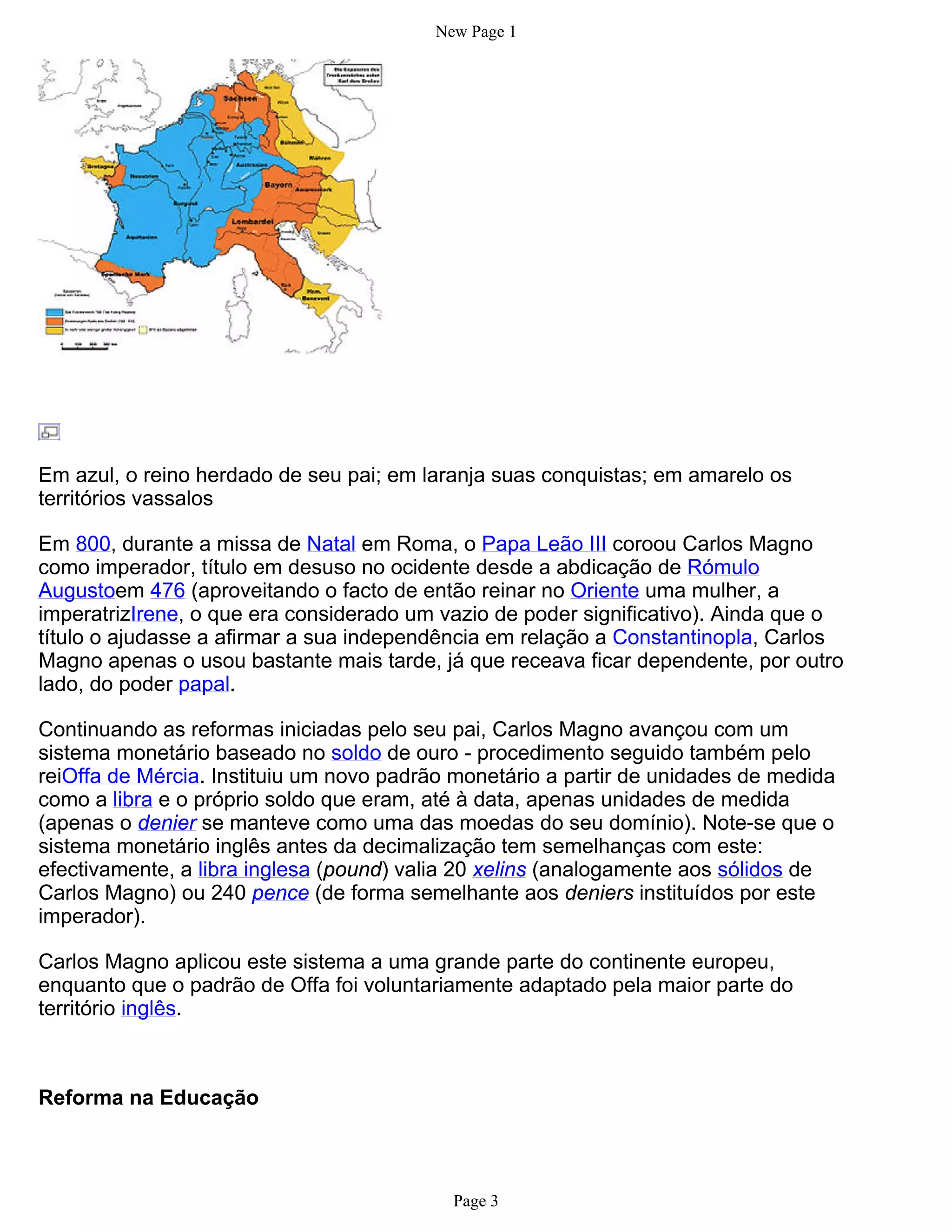 New Page 1




Em azul, o reino herdado de seu pai; em laranja suas conquistas; em amarelo os
territórios vassalos

Em 800, durante a missa de Natal em Roma, o Papa Leão III coroou Carlos Magno
como imperador, título em desuso no ocidente desde a abdicação de Rómulo
Augustoem 476 (aproveitando o facto de então reinar no Oriente uma mulher, a
imperatrizIrene, o que era considerado um vazio de poder significativo). Ainda que o
título o ajudasse a afirmar a sua independência em relação a Constantinopla, Carlos
Magno apenas o usou bastante mais tarde, já que receava ficar dependente, por outro
lado, do poder papal.

Continuando as reformas iniciadas pelo seu pai, Carlos Magno avançou com um
sistema monetário baseado no soldo de ouro - procedimento seguido também pelo
reiOffa de Mércia. Instituiu um novo padrão monetário a partir de unidades de medida
como a libra e o próprio soldo que eram, até à data, apenas unidades de medida
(apenas o denier se manteve como uma das moedas do seu domínio). Note-se que o
sistema monetário inglês antes da decimalização tem semelhanças com este:
efectivamente, a libra inglesa (pound) valia 20 xelins (analogamente aos sólidos de
Carlos Magno) ou 240 pence (de forma semelhante aos deniers instituídos por este
imperador).

Carlos Magno aplicou este sistema a uma grande parte do continente europeu,
enquanto que o padrão de Offa foi voluntariamente adaptado pela maior parte do
território inglês.



Reforma na Educação



                                           Page 3
 