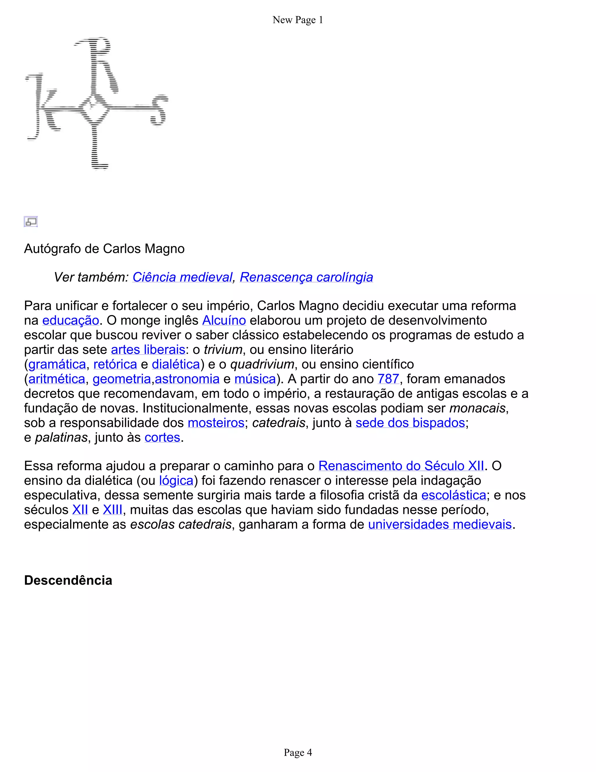 New Page 1




Autógrafo de Carlos Magno

     Ver também: Ciência medieval, Renascença carolíngia

Para unificar e fortalecer o seu império, Carlos Magno decidiu executar uma reforma
na educação. O monge inglês Alcuíno elaborou um projeto de desenvolvimento
escolar que buscou reviver o saber clássico estabelecendo os programas de estudo a
partir das sete artes liberais: o trivium, ou ensino literário
(gramática, retórica e dialética) e o quadrivium, ou ensino científico
(aritmética, geometria,astronomia e música). A partir do ano 787, foram emanados
decretos que recomendavam, em todo o império, a restauração de antigas escolas e a
fundação de novas. Institucionalmente, essas novas escolas podiam ser monacais,
sob a responsabilidade dos mosteiros; catedrais, junto à sede dos bispados;
e palatinas, junto às cortes.

Essa reforma ajudou a preparar o caminho para o Renascimento do Século XII. O
ensino da dialética (ou lógica) foi fazendo renascer o interesse pela indagação
especulativa, dessa semente surgiria mais tarde a filosofia cristã da escolástica; e nos
séculos XII e XIII, muitas das escolas que haviam sido fundadas nesse período,
especialmente as escolas catedrais, ganharam a forma de universidades medievais.



Descendência




                                             Page 4
 