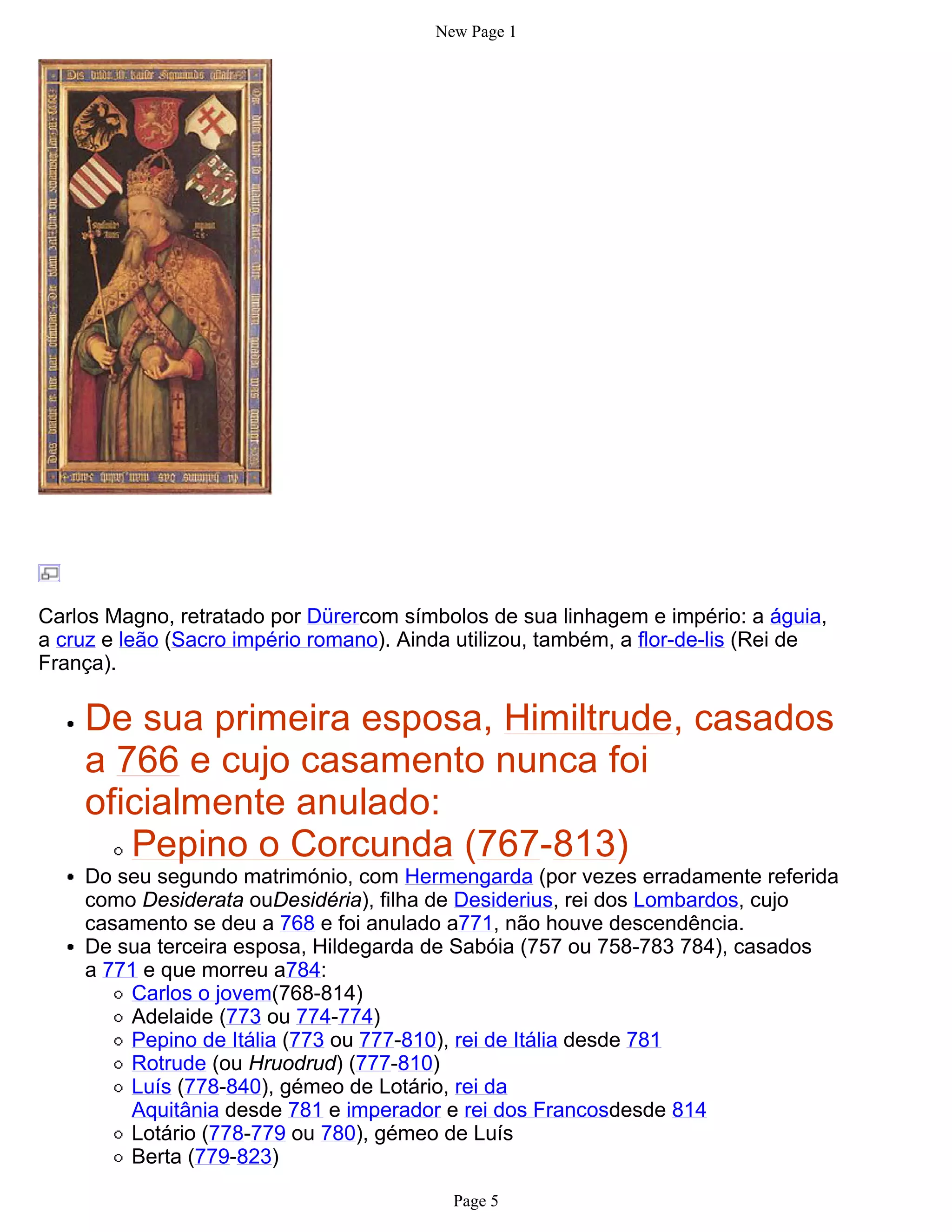 New Page 1




Carlos Magno, retratado por Dürercom símbolos de sua linhagem e império: a águia,
a cruz e leão (Sacro império romano). Ainda utilizou, também, a flor-de-lis (Rei de
França).

    De sua primeira esposa, Himiltrude, casados
    a 766 e cujo casamento nunca foi
    oficialmente anulado:
       Pepino o Corcunda (767-813)
    Do seu segundo matrimónio, com Hermengarda (por vezes erradamente referida
    como Desiderata ouDesidéria), filha de Desiderius, rei dos Lombardos, cujo
    casamento se deu a 768 e foi anulado a771, não houve descendência.
    De sua terceira esposa, Hildegarda de Sabóia (757 ou 758-783 784), casados
    a 771 e que morreu a784:
        Carlos o jovem(768-814)
        Adelaide (773 ou 774-774)
        Pepino de Itália (773 ou 777-810), rei de Itália desde 781
        Rotrude (ou Hruodrud) (777-810)
        Luís (778-840), gémeo de Lotário, rei da
        Aquitânia desde 781 e imperador e rei dos Francosdesde 814
        Lotário (778-779 ou 780), gémeo de Luís
        Berta (779-823)

                                           Page 5
 