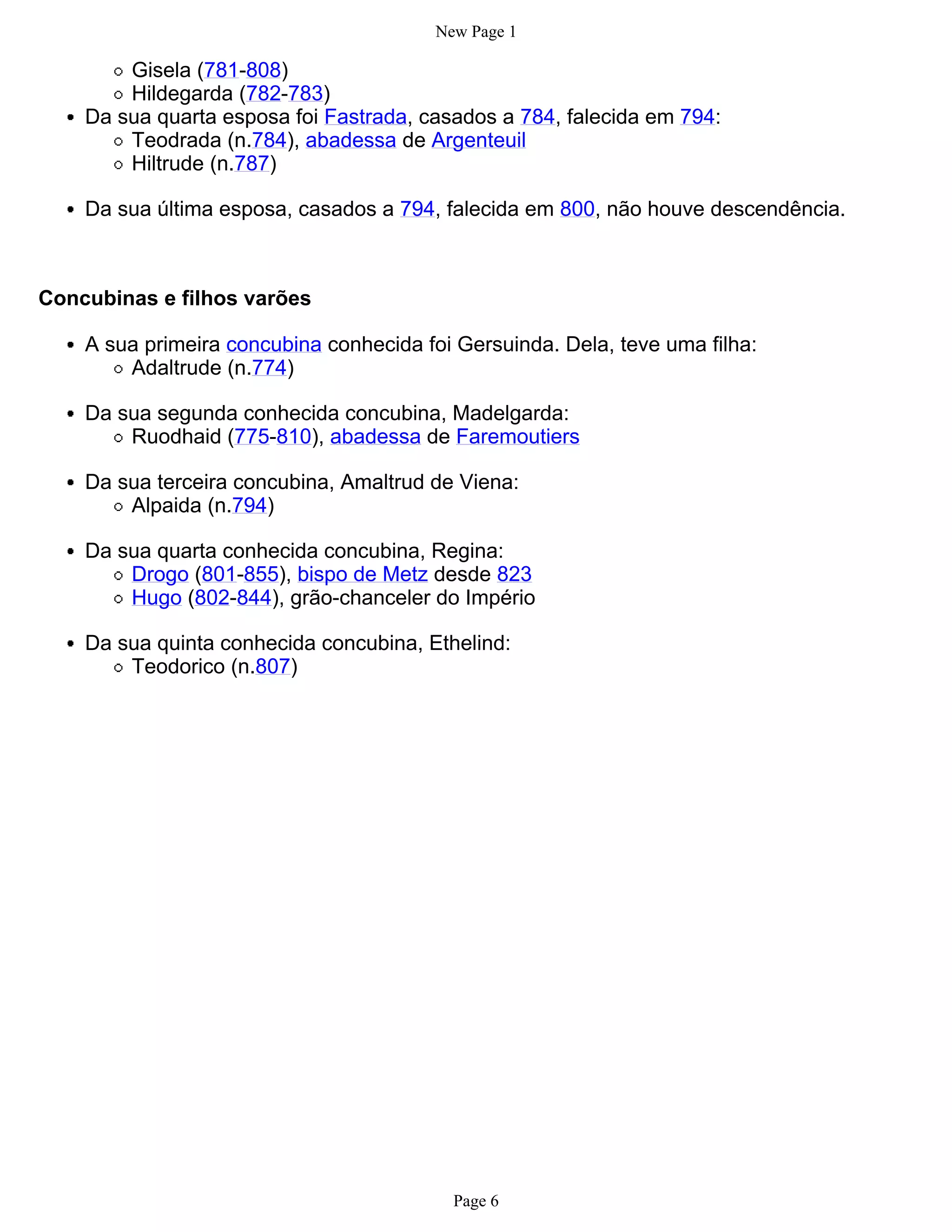New Page 1

        Gisela (781-808)
        Hildegarda (782-783)
    Da sua quarta esposa foi Fastrada, casados a 784, falecida em 794:
        Teodrada (n.784), abadessa de Argenteuil
        Hiltrude (n.787)

    Da sua última esposa, casados a 794, falecida em 800, não houve descendência.



Concubinas e filhos varões

    A sua primeira concubina conhecida foi Gersuinda. Dela, teve uma filha:
        Adaltrude (n.774)

    Da sua segunda conhecida concubina, Madelgarda:
        Ruodhaid (775-810), abadessa de Faremoutiers

    Da sua terceira concubina, Amaltrud de Viena:
        Alpaida (n.794)

    Da sua quarta conhecida concubina, Regina:
        Drogo (801-855), bispo de Metz desde 823
        Hugo (802-844), grão-chanceler do Império

    Da sua quinta conhecida concubina, Ethelind:
        Teodorico (n.807)




                                           Page 6
 