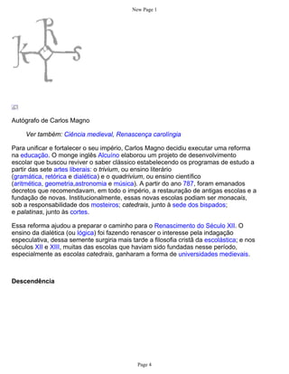 New Page 1




Autógrafo de Carlos Magno

     Ver também: Ciência medieval, Renascença carolíngia

Para unificar e fortalecer o seu império, Carlos Magno decidiu executar uma reforma
na educação. O monge inglês Alcuíno elaborou um projeto de desenvolvimento
escolar que buscou reviver o saber clássico estabelecendo os programas de estudo a
partir das sete artes liberais: o trivium, ou ensino literário
(gramática, retórica e dialética) e o quadrivium, ou ensino científico
(aritmética, geometria,astronomia e música). A partir do ano 787, foram emanados
decretos que recomendavam, em todo o império, a restauração de antigas escolas e a
fundação de novas. Institucionalmente, essas novas escolas podiam ser monacais,
sob a responsabilidade dos mosteiros; catedrais, junto à sede dos bispados;
e palatinas, junto às cortes.

Essa reforma ajudou a preparar o caminho para o Renascimento do Século XII. O
ensino da dialética (ou lógica) foi fazendo renascer o interesse pela indagação
especulativa, dessa semente surgiria mais tarde a filosofia cristã da escolástica; e nos
séculos XII e XIII, muitas das escolas que haviam sido fundadas nesse período,
especialmente as escolas catedrais, ganharam a forma de universidades medievais.



Descendência




                                             Page 4
 
