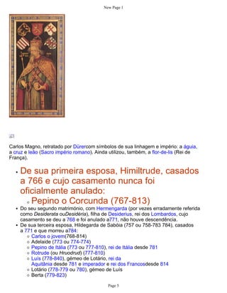 New Page 1




Carlos Magno, retratado por Dürercom símbolos de sua linhagem e império: a águia,
a cruz e leão (Sacro império romano). Ainda utilizou, também, a flor-de-lis (Rei de
França).

    De sua primeira esposa, Himiltrude, casados
    a 766 e cujo casamento nunca foi
    oficialmente anulado:
       Pepino o Corcunda (767-813)
    Do seu segundo matrimónio, com Hermengarda (por vezes erradamente referida
    como Desiderata ouDesidéria), filha de Desiderius, rei dos Lombardos, cujo
    casamento se deu a 768 e foi anulado a771, não houve descendência.
    De sua terceira esposa, Hildegarda de Sabóia (757 ou 758-783 784), casados
    a 771 e que morreu a784:
        Carlos o jovem(768-814)
        Adelaide (773 ou 774-774)
        Pepino de Itália (773 ou 777-810), rei de Itália desde 781
        Rotrude (ou Hruodrud) (777-810)
        Luís (778-840), gémeo de Lotário, rei da
        Aquitânia desde 781 e imperador e rei dos Francosdesde 814
        Lotário (778-779 ou 780), gémeo de Luís
        Berta (779-823)

                                           Page 5
 