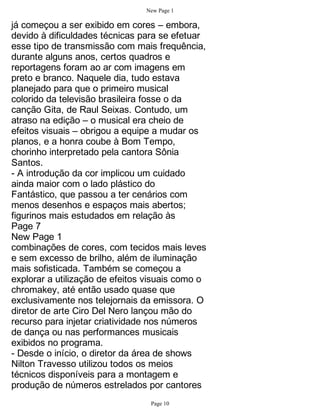 New Page 1

já começou a ser exibido em cores – embora,
devido à dificuldades técnicas para se efetuar
esse tipo de transmissão com mais frequência,
durante alguns anos, certos quadros e
reportagens foram ao ar com imagens em
preto e branco. Naquele dia, tudo estava
planejado para que o primeiro musical
colorido da televisão brasileira fosse o da
canção Gita, de Raul Seixas. Contudo, um
atraso na edição – o musical era cheio de
efeitos visuais – obrigou a equipe a mudar os
planos, e a honra coube à Bom Tempo,
chorinho interpretado pela cantora Sônia
Santos.
- A introdução da cor implicou um cuidado
ainda maior com o lado plástico do
Fantástico, que passou a ter cenários com
menos desenhos e espaços mais abertos;
figurinos mais estudados em relação às
Page 7
New Page 1
combinações de cores, com tecidos mais leves
e sem excesso de brilho, além de iluminação
mais sofisticada. Também se começou a
explorar a utilização de efeitos visuais como o
chromakey, até então usado quase que
exclusivamente nos telejornais da emissora. O
diretor de arte Ciro Del Nero lançou mão do
recurso para injetar criatividade nos números
de dança ou nas performances musicais
exibidos no programa.
- Desde o início, o diretor da área de shows
Nilton Travesso utilizou todos os meios
técnicos disponíveis para a montagem e
produção de números estrelados por cantores
                                 Page 10
 