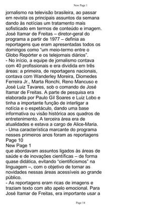 New Page 1

jornalismo na televisão brasileira, ao passar
em revista os principais assuntos da semana
dando às notícias um tratamento mais
sofisticado em termos de conteúdo e imagem.
José Itamar de Freitas – diretor-geral do
programa a partir de 1977 – definia as
reportagens que eram apresentadas todos os
domingos como “um meio-termo entre o
Globo Repórter e os telejornais diários”.
- No início, a equipe de jornalismo contava
com 40 profissionais e era dividida em três
áreas: a primeira, de reportagens nacionais,
contava com Wanderley Moreira, Diomedes
Ferreira Jr., Marta Ronchi, Reno Mancuso e
José Luiz Tavares, sob o comando de José
Itamar de Freitas. A parte de pesquisa era
elaborada por Paulo Gil Soares e Luiz Lobo e
tinha a importante função de interligar a
notícia e o espetáculo, dando uma base
informativa ou visão histórica aos quadros de
entretenimento. A terceira área era de
atualidades e estava a cargo de Alice-Maria.
- Uma característica marcante do programa
nesses primeiros anos foram as reportagens
Page 10
New Page 1
que abordavam assuntos ligados às áreas de
saúde e de inovações científicas – de forma
quase didática, evitando “cientificismos” na
linguagem –, com o objetivo de tornar as
novidades nessas áreas acessíveis ao grande
público.
- As reportagens eram ricas de imagens e
traziam texto com alto apelo emocional. Para
José Itamar de Freitas, era importante usar a
                                Page 14
 