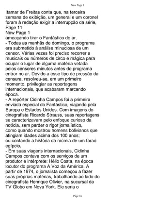 New Page 1

Itamar de Freitas conta que, na terceira
semana de exibição, um general e um coronel
foram à redação exigir a interrupção da série,
Page 11
New Page 1
ameaçando tirar o Fantástico do ar.
- Todas as manhãs de domingo, o programa
era submetido à análise minuciosa de um
censor. Várias vezes foi preciso recorrer a
musicais ou números de circo e mágica para
ocupar o lugar de alguma matéria vetada
pelos censores minutos antes do programa
entrar no ar. Devido a esse tipo de pressão da
censura, resolveu-se, em um primeiro
momento, privilegiar as reportagens
internacionais, que acabaram marcando
época.
- A repórter Cidinha Campos foi a primeira
enviada especial do Fantástico, viajando pela
Europa e Estados Unidos. Com imagens do
cinegrafista Ricardo Strauss, suas reportagens
se caracterizavam pelo enfoque curioso da
notícia, sem perder o rigor jornalístico,
como quando mostrou homens bolivianos que
atingiam idades acima dos 100 anos;
ou contando a história da múmia de um faraó
egípcio.
- Em suas viagens internacionais, Cidinha
Campos contava com os serviços de um
produtor e intérprete: Hélio Costa, na época
locutor do programa A Voz da América. A
partir de 1974, o jornalista começou a fazer
suas próprias matérias, trabalhando ao lado do
cinegrafista Henrique Olivier, na sucursal da
TV Globo em Nova York. Ele seria o
                                 Page 16
 