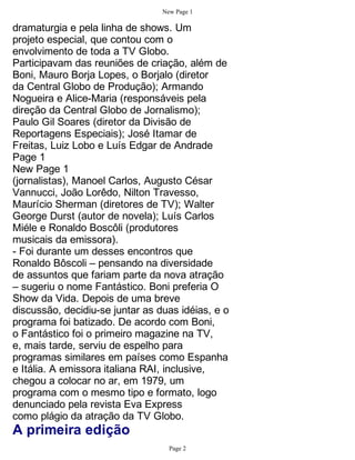 New Page 1

dramaturgia e pela linha de shows. Um
projeto especial, que contou com o
envolvimento de toda a TV Globo.
Participavam das reuniões de criação, além de
Boni, Mauro Borja Lopes, o Borjalo (diretor
da Central Globo de Produção); Armando
Nogueira e Alice-Maria (responsáveis pela
direção da Central Globo de Jornalismo);
Paulo Gil Soares (diretor da Divisão de
Reportagens Especiais); José Itamar de
Freitas, Luiz Lobo e Luís Edgar de Andrade
Page 1
New Page 1
(jornalistas), Manoel Carlos, Augusto César
Vannucci, João Lorêdo, Nilton Travesso,
Maurício Sherman (diretores de TV); Walter
George Durst (autor de novela); Luís Carlos
Miéle e Ronaldo Boscôli (produtores
musicais da emissora).
- Foi durante um desses encontros que
Ronaldo Bôscoli – pensando na diversidade
de assuntos que fariam parte da nova atração
– sugeriu o nome Fantástico. Boni preferia O
Show da Vida. Depois de uma breve
discussão, decidiu-se juntar as duas idéias, e o
programa foi batizado. De acordo com Boni,
o Fantástico foi o primeiro magazine na TV,
e, mais tarde, serviu de espelho para
programas similares em países como Espanha
e Itália. A emissora italiana RAI, inclusive,
chegou a colocar no ar, em 1979, um
programa com o mesmo tipo e formato, logo
denunciado pela revista Eva Express
como plágio da atração da TV Globo.
A primeira edição
                                   Page 2
 