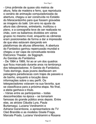 New Page 1

- Uma pirâmide de quase oito metros de
altura, feita de madeira e ferro, que reproduzia
o cenário de animação computadorizada da
abertura, chegou a ser construída no Estádio
do Maracanãzinho para que fossem gravadas
as imagens do balé. Um erro no ajuste da
altura das câmeras, entretanto, inutilizou o
plano, e a coreografia teve de ser realizada no
chão, com os bailarinos divididos em vários
grupos no mesmo nível, enquanto as câmeras
eram posicionadas de forma a dar a impressão
de que eles estavam dançando em
plataformas de alturas diferentes. A abertura
do Fantástico ganhou repercussão mundial e
chegou a ser capa da conceituada revista
Eletronics Theater, da Siggraph.
As Garotas do Fantástico
- De 1984 a 1989, foi ao ar um dos quadros
que ficou marcado durante anos na lembrança
dos telespectadores: A Garota do Fantástico.
Todo domingo, duas jovens desfilavam em
paisagens paradisíacas com trajes de passeio e
de banho, enquanto a locução dava
informações sobre o seu perfil. Os
telespectadores votavam na sua favorita, que
se classificava para a próxima etapa. No final,
a eleita ganhava o título.
- Várias entre as participantes – todas
desconhecidas na época – se tornariam
famosas do grande público anos depois. Entre
elas, as atrizes Cláudia Lyra, Paula
Burlamaqui, Luciana Vendramini e
Adriana Garambone, a apresentadora de TV
Cleó Brandão e as modelos Gisele Fraga,
Marcela Prado, Luciana Vendramini e Rosana
                                 Page 22
 