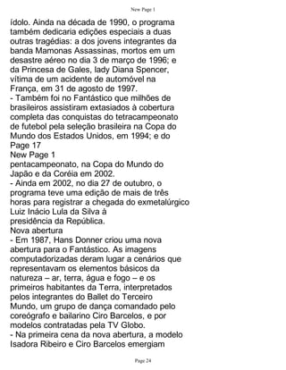 New Page 1

ídolo. Ainda na década de 1990, o programa
também dedicaria edições especiais a duas
outras tragédias: a dos jovens integrantes da
banda Mamonas Assassinas, mortos em um
desastre aéreo no dia 3 de março de 1996; e
da Princesa de Gales, lady Diana Spencer,
vítima de um acidente de automóvel na
França, em 31 de agosto de 1997.
- Também foi no Fantástico que milhões de
brasileiros assistiram extasiados à cobertura
completa das conquistas do tetracampeonato
de futebol pela seleção brasileira na Copa do
Mundo dos Estados Unidos, em 1994; e do
Page 17
New Page 1
pentacampeonato, na Copa do Mundo do
Japão e da Coréia em 2002.
- Ainda em 2002, no dia 27 de outubro, o
programa teve uma edição de mais de três
horas para registrar a chegada do exmetalúrgico
Luiz Inácio Lula da Silva à
presidência da República.
Nova abertura
- Em 1987, Hans Donner criou uma nova
abertura para o Fantástico. As imagens
computadorizadas deram lugar a cenários que
representavam os elementos básicos da
natureza – ar, terra, água e fogo – e os
primeiros habitantes da Terra, interpretados
pelos integrantes do Ballet do Terceiro
Mundo, um grupo de dança comandado pelo
coreógrafo e bailarino Ciro Barcelos, e por
modelos contratadas pela TV Globo.
- Na primeira cena da nova abertura, a modelo
Isadora Ribeiro e Ciro Barcelos emergiam
                                Page 24
 