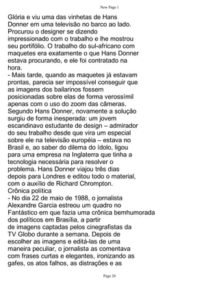New Page 1

Glória e viu uma das vinhetas de Hans
Donner em uma televisão no barco ao lado.
Procurou o designer se dizendo
impressionado com o trabalho e lhe mostrou
seu portifólio. O trabalho do sul-africano com
maquetes era exatamente o que Hans Donner
estava procurando, e ele foi contratado na
hora.
- Mais tarde, quando as maquetes já estavam
prontas, parecia ser impossível conseguir que
as imagens dos bailarinos fossem
posicionadas sobre elas de forma verossímil
apenas com o uso do zoom das câmeras.
Segundo Hans Donner, novamente a solução
surgiu de forma inesperada: um jovem
escandinavo estudante de design – admirador
do seu trabalho desde que vira um especial
sobre ele na televisão européia – estava no
Brasil e, ao saber do dilema do ídolo, ligou
para uma empresa na Inglaterra que tinha a
tecnologia necessária para resolver o
problema. Hans Donner viajou três dias
depois para Londres e editou todo o material,
com o auxílio de Richard Chrompton.
Crônica política
- No dia 22 de maio de 1988, o jornalista
Alexandre Garcia estreou um quadro no
Fantástico em que fazia uma crônica bemhumorada
dos políticos em Brasília, a partir
de imagens captadas pelos cinegrafistas da
TV Globo durante a semana. Depois de
escolher as imagens e editá-las de uma
maneira peculiar, o jornalista as comentava
com frases curtas e elegantes, ironizando as
gafes, os atos falhos, as distrações e as
                              Page 26
 