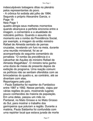 New Page 1

indesculpáveis bobagens ditas no plenário
pelos representantes do povo.
- A crônica foi exibida até julho de 1994.
Segundo o próprio Alexandre Garcia, o
Page 19
New Page 1
quadro atingia seus melhores momentos
quando alcançava a perfeita sincronia entre a
imagem, o comentário e a atualidade do
noticiário político. Quando o assunto do
momento era o rombo da Previdência Social,
por exemplo, a imagem do então ministro
Rafael de Almeida sentado de pernas
cruzadas, revelando um furo na meia, durante
uma reunião ministerial, foi ao ar
acompanhada do seguinte comentário do
jornalista: “O rombo da previdência é o
calcanhar de Aquiles do ministro Rafael de
Almeida Magalhães”. O ministro teria ganho
uma dúzia de meias de presente depois da
exibição do programa. Uma reação comum:
os políticos não se sentiam ofendidos com as
brincadeiras do quadro e, ao contrário, até se
divertiam com elas.
Reportagens pelo país
- Paula Saldanha foi repórter do Fantástico
entre 1987 e 1992. Nesse período, viajou por
várias regiões do país, mostrando lugares
pouco conhecidos da maioria da população.
Em uma delas, passou um mês no
Pantanal, no Mato Grosso e no Mato Grosso
do Sul, para mostrar o trabalho dos
garimpeiros que poluíam a região. Durante a
matéria, Paula Saldanha foi confundida com
uma repórter local que estava jurada de morte
                                 Page 27
 