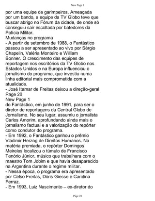 New Page 1

por uma equipe de garimpeiros. Ameaçada
por um bando, a equipe da TV Globo teve que
buscar abrigo no Fórum da cidade, de onde só
conseguiu sair escoltada por batedores da
Polícia Militar.
Mudanças no programa
- A partir de setembro de 1988, o Fantástico
passou a ser apresentado ao vivo por Sérgio
Chapelin, Valéria Monteiro e William
Bonner. O crescimento das equipes de
reportagem nos escritórios da TV Globo nos
Estados Unidos e na Europa influenciou o
jornalismo do programa, que investiu numa
linha editorial mais comprometida com a
atualidade.
- José Itamar de Freitas deixou a direção-geral
Page 20
New Page 1
do Fantástico, em junho de 1991, para ser o
diretor de reportagens da Central Globo de
Jornalismo. No seu lugar, assumiu o jornalista
Carlos Amorim, aprofundando ainda mais o
jornalismo factual e a valorização do repórter
como condutor do programa.
- Em 1992, o Fantástico ganhou o prêmio
Vladimir Herzog de Direitos Humanos. Na
matéria premiada, o repórter Domingos
Meireles localizou o túmulo de Francisco
Tenório Júnior, músico que trabalhara com o
maestro Tom Jobim e que havia desaparecido
na Argentina durante o regime militar.
- Nessa época, o programa era apresentado
por Celso Freitas, Dóris Giesse e Carolina
Ferraz.
- Em 1993, Luiz Nascimento – ex-diretor do
                                 Page 28
 