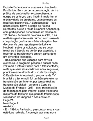 New Page 1

Esporte Espetacular – assumiu a direção do
Fantástico. Sem perder a preocupação com a
prática de um jornalismo conseqüente, a
equipe se esforçou para imprimir mais humor
e criatividade ao programa, usando todos os
recursos disponíveis. A apresentação – que
nessa época, ficava a cargo de Fátima
Bernardes, Celso Freitas e Sandra Annenberg,
com participações esporádicas do elenco da
TV Globo – ficou mais coloquial e solta, e as
matérias ganharam mais humor, com o uso da
computação gráfica em várias situações. No
decorrer de uma reportagem de Leilane
Neubarth sobre os cuidados que se deve
tomar ao ir à praia no verão, por exemplo, a
repórter se transformava em um camarão e
um pimentão animados.
- Recuperando sua vocação para revista
eletrônica, o programa passou a buscar cada
vez mais a interatividade com o telespectador,
meta que seria alcançada nos anos seguintes,
principalmente através do uso da tecnologia.
O Fantástico foi o primeiro programa da TV
brasileira a ter e-mail, foi também pioneiro na
transmissão em Internet por tempo real, na
transmissão digital – durante a Copa do
Mundo da França (1998) – e na transmissão
de reportagens pela Internet e pelo videofone
(sistema de telefonia que permite transmissão
simultânea de imagens e sons entre os
Page 21
New Page 1
usuários).
- Em 1994, o Fantástico passou por mudanças
estéticas radicais. A começar por uma nova
                                 Page 29
 