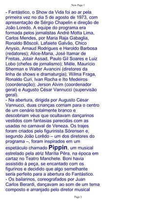 New Page 1

- Fantástico, o Show da Vida foi ao ar pela
primeira vez no dia 5 de agosto de 1973, com
apresentação de Sérgio Chapelin e direção de
João Loredo. A equipe do programa era
formada pelos jornalistas André Motta Lima,
Carlos Mendes, por Maria Raja Gabaglia,
Ronaldo Bôscoli, Lafaiete Galvão, Chico
Anysio, Arnaud Rodrigues e Haroldo Barbosa
(redatores); Alice-Maria, José Itamar de
Freitas, Jotair Assad, Paulo Gil Soares e Luiz
Lobo (chefes de jornalismo); Miéle, Maurício
Sherman e Walter Avancini (diretores da
linha de shows e dramaturgia); Wilma Fraga,
Ronaldo Curi, Ivan Rocha e Ito Medeiros
(coordenação); Jerson Alvim (coordenador
geral) e Augusto César Vannucci (supervisão
geral).
- Na abertura, dirigida por Augusto César
Vannucci, duas crianças corriam para o centro
de um cenário totalmente branco e
descobriam véus que ocultavam dançarinos
vestidos com fantasias parecidas com as
usadas no carnaval de Veneza. Os trajes
foram criados pelo figurinista Sörensen e,
segundo João Lorêdo – um dos diretores do
programa –, foram inspirados em um
espetáculo chamado Pippin, um musical
estrelado pela atriz Marília Pêra, na época em
cartaz no Teatro Manchete. Boni havia
assistido à peça, se encantado com os
figurinos e decidido que algo semelhante
seria perfeito para a abertura do Fantástico.
- Os bailarinos, coreografados por Juan
Carlos Berardi, dançavam ao som de um tema
composto e arranjado pelo diretor musical
                                  Page 3
 