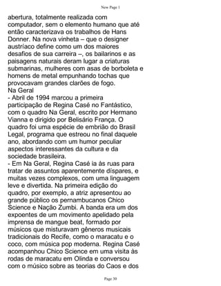 New Page 1

abertura, totalmente realizada com
computador, sem o elemento humano que até
então caracterizava os trabalhos de Hans
Donner. Na nova vinheta – que o designer
austríaco define como um dos maiores
desafios de sua carreira –, os bailarinos e as
paisagens naturais deram lugar a criaturas
submarinas, mulheres com asas de borboleta e
homens de metal empunhando tochas que
provocavam grandes clarões de fogo.
Na Geral
- Abril de 1994 marcou a primeira
participação de Regina Casé no Fantástico,
com o quadro Na Geral, escrito por Hermano
Vianna e dirigido por Belisário França. O
quadro foi uma espécie de embrião do Brasil
Legal, programa que estreou no final daquele
ano, abordando com um humor peculiar
aspectos interessantes da cultura e da
sociedade brasileira.
- Em Na Geral, Regina Casé ia às ruas para
tratar de assuntos aparentemente díspares, e
muitas vezes complexos, com uma linguagem
leve e divertida. Na primeira edição do
quadro, por exemplo, a atriz apresentou ao
grande público os pernambucanos Chico
Science e Nação Zumbi. A banda era um dos
expoentes de um movimento apelidado pela
imprensa de mangue beat, formado por
músicos que misturavam gêneros musicais
tradicionais do Recife, como o maracatu e o
coco, com música pop moderna. Regina Casé
acompanhou Chico Science em uma visita às
rodas de maracatu em Olinda e conversou
com o músico sobre as teorias do Caos e dos
                                Page 30
 