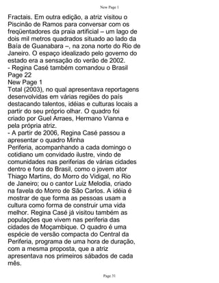 New Page 1

Fractais. Em outra edição, a atriz visitou o
Piscinão de Ramos para conversar com os
freqüentadores da praia artificial – um lago de
dois mil metros quadrados situado ao lado da
Baía de Guanabara –, na zona norte do Rio de
Janeiro. O espaço idealizado pelo governo do
estado era a sensação do verão de 2002.
- Regina Casé também comandou o Brasil
Page 22
New Page 1
Total (2003), no qual apresentava reportagens
desenvolvidas em várias regiões do país
destacando talentos, idéias e culturas locais a
partir do seu próprio olhar. O quadro foi
criado por Guel Arraes, Hermano Vianna e
pela própria atriz.
- A partir de 2006, Regina Casé passou a
apresentar o quadro Minha
Periferia, acompanhando a cada domingo o
cotidiano um convidado ilustre, vindo de
comunidades nas periferias de várias cidades
dentro e fora do Brasil, como o jovem ator
Thiago Martins, do Morro do Vidigal, no Rio
de Janeiro; ou o cantor Luiz Melodia, criado
na favela do Morro de São Carlos. A idéia é
mostrar de que forma as pessoas usam a
cultura como forma de construir uma vida
melhor. Regina Casé já visitou também as
populações que vivem nas periferia das
cidades de Moçambique. O quadro é uma
espécie de versão compacta do Central da
Periferia, programa de uma hora de duração,
com a mesma proposta, que a atriz
apresentava nos primeiros sábados de cada
mês.
                                 Page 31
 