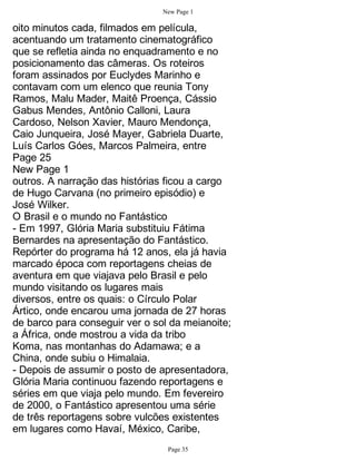 New Page 1

oito minutos cada, filmados em película,
acentuando um tratamento cinematográfico
que se refletia ainda no enquadramento e no
posicionamento das câmeras. Os roteiros
foram assinados por Euclydes Marinho e
contavam com um elenco que reunia Tony
Ramos, Malu Mader, Maitê Proença, Cássio
Gabus Mendes, Antônio Calloni, Laura
Cardoso, Nelson Xavier, Mauro Mendonça,
Caio Junqueira, José Mayer, Gabriela Duarte,
Luís Carlos Góes, Marcos Palmeira, entre
Page 25
New Page 1
outros. A narração das histórias ficou a cargo
de Hugo Carvana (no primeiro episódio) e
José Wilker.
O Brasil e o mundo no Fantástico
- Em 1997, Glória Maria substituiu Fátima
Bernardes na apresentação do Fantástico.
Repórter do programa há 12 anos, ela já havia
marcado época com reportagens cheias de
aventura em que viajava pelo Brasil e pelo
mundo visitando os lugares mais
diversos, entre os quais: o Círculo Polar
Ártico, onde encarou uma jornada de 27 horas
de barco para conseguir ver o sol da meianoite;
a África, onde mostrou a vida da tribo
Koma, nas montanhas do Adamawa; e a
China, onde subiu o Himalaia.
- Depois de assumir o posto de apresentadora,
Glória Maria continuou fazendo reportagens e
séries em que viaja pelo mundo. Em fevereiro
de 2000, o Fantástico apresentou uma série
de três reportagens sobre vulcões existentes
em lugares como Havaí, México, Caribe,
                                 Page 35
 