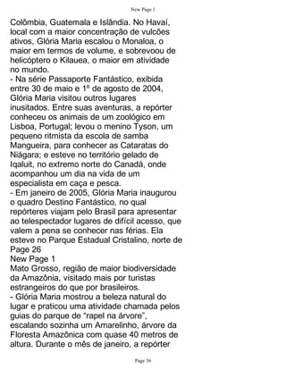 New Page 1

Colômbia, Guatemala e Islândia. No Havaí,
local com a maior concentração de vulcões
ativos, Glória Maria escalou o Monaloa, o
maior em termos de volume, e sobrevoou de
helicóptero o Kilauea, o maior em atividade
no mundo.
- Na série Passaporte Fantástico, exibida
entre 30 de maio e 1º de agosto de 2004,
Glória Maria visitou outros lugares
inusitados. Entre suas aventuras, a repórter
conheceu os animais de um zoológico em
Lisboa, Portugal; levou o menino Tyson, um
pequeno ritmista da escola de samba
Mangueira, para conhecer as Cataratas do
Niágara; e esteve no território gelado de
Iqaluit, no extremo norte do Canadá, onde
acompanhou um dia na vida de um
especialista em caça e pesca.
- Em janeiro de 2005, Glória Maria inaugurou
o quadro Destino Fantástico, no qual
repórteres viajam pelo Brasil para apresentar
ao telespectador lugares de difícil acesso, que
valem a pena se conhecer nas férias. Ela
esteve no Parque Estadual Cristalino, norte de
Page 26
New Page 1
Mato Grosso, região de maior biodiversidade
da Amazônia, visitado mais por turistas
estrangeiros do que por brasileiros.
- Glória Maria mostrou a beleza natural do
lugar e praticou uma atividade chamada pelos
guias do parque de “rapel na árvore”,
escalando sozinha um Amarelinho, árvore da
Floresta Amazônica com quase 40 metros de
altura. Durante o mês de janeiro, a repórter
                                  Page 36
 