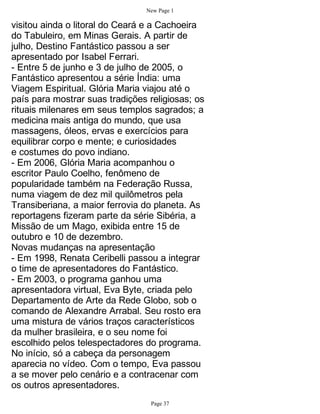 New Page 1

visitou ainda o litoral do Ceará e a Cachoeira
do Tabuleiro, em Minas Gerais. A partir de
julho, Destino Fantástico passou a ser
apresentado por Isabel Ferrari.
- Entre 5 de junho e 3 de julho de 2005, o
Fantástico apresentou a série Índia: uma
Viagem Espiritual. Glória Maria viajou até o
país para mostrar suas tradições religiosas; os
rituais milenares em seus templos sagrados; a
medicina mais antiga do mundo, que usa
massagens, óleos, ervas e exercícios para
equilibrar corpo e mente; e curiosidades
e costumes do povo indiano.
- Em 2006, Glória Maria acompanhou o
escritor Paulo Coelho, fenômeno de
popularidade também na Federação Russa,
numa viagem de dez mil quilômetros pela
Transiberiana, a maior ferrovia do planeta. As
reportagens fizeram parte da série Sibéria, a
Missão de um Mago, exibida entre 15 de
outubro e 10 de dezembro.
Novas mudanças na apresentação
- Em 1998, Renata Ceribelli passou a integrar
o time de apresentadores do Fantástico.
- Em 2003, o programa ganhou uma
apresentadora virtual, Eva Byte, criada pelo
Departamento de Arte da Rede Globo, sob o
comando de Alexandre Arrabal. Seu rosto era
uma mistura de vários traços característicos
da mulher brasileira, e o seu nome foi
escolhido pelos telespectadores do programa.
No início, só a cabeça da personagem
aparecia no vídeo. Com o tempo, Eva passou
a se mover pelo cenário e a contracenar com
os outros apresentadores.
                                  Page 37
 