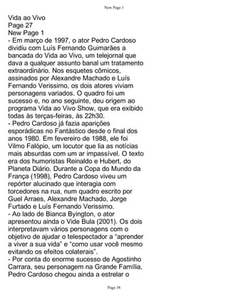 New Page 1

Vida ao Vivo
Page 27
New Page 1
- Em março de 1997, o ator Pedro Cardoso
dividiu com Luís Fernando Guimarães a
bancada do Vida ao Vivo, um telejornal que
dava a qualquer assunto banal um tratamento
extraordinário. Nos esquetes cômicos,
assinados por Alexandre Machado e Luís
Fernando Verissimo, os dois atores viviam
personagens variados. O quadro foi um
sucesso e, no ano seguinte, deu origem ao
programa Vida ao Vivo Show, que era exibido
todas às terças-feiras, às 22h30.
- Pedro Cardoso já fazia aparições
esporádicas no Fantástico desde o final dos
anos 1980. Em fevereiro de 1988, ele foi
Vilmo Falópio, um locutor que lia as notícias
mais absurdas com um ar impassível. O texto
era dos humoristas Reinaldo e Hubert, do
Planeta Diário. Durante a Copa do Mundo da
França (1998), Pedro Cardoso viveu um
repórter alucinado que interagia com
torcedores na rua, num quadro escrito por
Guel Arraes, Alexandre Machado, Jorge
Furtado e Luís Fernando Verissimo.
- Ao lado de Bianca Byington, o ator
apresentou ainda o Vide Bula (2001). Os dois
interpretavam vários personagens com o
objetivo de ajudar o telespectador a “aprender
a viver a sua vida” e “como usar você mesmo
evitando os efeitos colaterais”.
- Por conta do enorme sucesso de Agostinho
Carrara, seu personagem na Grande Família,
Pedro Cardoso chegou ainda a estrelar o
                                 Page 38
 