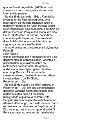 New Page 1

quadro Táxi do Agostinho (2003), no qual
conversava com passageiros de verdade.
Maníaco do parque
- No dia 26 de junho de 1998, o Fantástico
levou ao ar, no final do programa, uma
reportagem de Marcelo Rezende sobre o
motoboy Francisco de Assis Pereira, serial
killer responsável pelo assassinato de mais de
dez mulheres no Parque do Estado, em São
Paulo. O Maníaco do Parque, como ficou
conhecido pela imprensa, foi entrevistado
durante três dias numa peninteciária de
segurança máxima em Taubaté.
- A matéria mostrou ainda reconstituições dos
Page 28
New Page 1
crimes cometidos por Francisco Pereira e os
depoimentos de parapsicólogos, videntes e
psicanalistas, que falaram sobre as
motivações do assassino. De grande
audiência, a reportagem gerou também
enorme polêmica e foi acusada de
sensacionalismo, recebendo muitas críticas,
inclusive dentro da TV Globo.
Repórter por 1 Dia
- No dia 25 de outubro de 1998, estreou o
Repórter por 1 Dia, em que personalidades
das mais variadas áreas contribuem com
matérias curtas para o Fantástico.
Inaugurando o quadro, a cantora Ivete
Sangalo visitou uma escolinha de futebol no
Aterro do Flamengo, no Rio de Janeiro. Entre
os diversos participantes do Repórter por 1
Dia, ao longo dos anos, o rapper Gabriel O
Pensador mostrou a rotina de trabalho dos
                                 Page 39
 