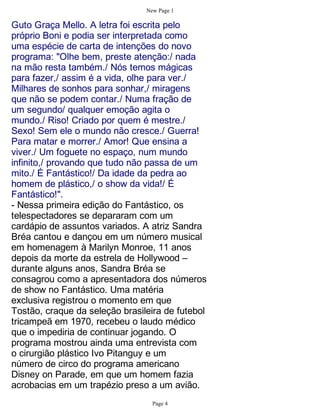 New Page 1

Guto Graça Mello. A letra foi escrita pelo
próprio Boni e podia ser interpretada como
uma espécie de carta de intenções do novo
programa: "Olhe bem, preste atenção:/ nada
na mão resta também./ Nós temos mágicas
para fazer,/ assim é a vida, olhe para ver./
Milhares de sonhos para sonhar,/ miragens
que não se podem contar./ Numa fração de
um segundo/ qualquer emoção agita o
mundo./ Riso! Criado por quem é mestre./
Sexo! Sem ele o mundo não cresce./ Guerra!
Para matar e morrer./ Amor! Que ensina a
viver./ Um foguete no espaço, num mundo
infinito,/ provando que tudo não passa de um
mito./ É Fantástico!/ Da idade da pedra ao
homem de plástico,/ o show da vida!/ É
Fantástico!".
- Nessa primeira edição do Fantástico, os
telespectadores se depararam com um
cardápio de assuntos variados. A atriz Sandra
Bréa cantou e dançou em um número musical
em homenagem à Marilyn Monroe, 11 anos
depois da morte da estrela de Hollywood –
durante alguns anos, Sandra Bréa se
consagrou como a apresentadora dos números
de show no Fantástico. Uma matéria
exclusiva registrou o momento em que
Tostão, craque da seleção brasileira de futebol
tricampeã em 1970, recebeu o laudo médico
que o impediria de continuar jogando. O
programa mostrou ainda uma entrevista com
o cirurgião plástico Ivo Pitanguy e um
número de circo do programa americano
Disney on Parade, em que um homem fazia
acrobacias em um trapézio preso a um avião.
                                  Page 4
 