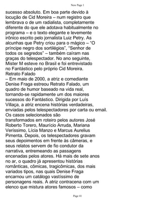 New Page 1

sucesso absoluto. Em boa parte devido à
locução de Cid Moreira – num registro que
lembrava o de um radialista, completamente
diferente do que ele adotava habitualmente no
programa – e o texto elegante e levemente
irônico escrito pelo jornalista Luiz Petry. As
alcunhas que Petry criou para o mágico – “O
príncipe negro dos sortilégios”, “Senhor de
todos os segredos” – também caíram nas
graças do telespectador. No ano seguinte,
Mister M esteve no Brasil e foi entrevistado
no Fantástico pelo próprio Cid Moreira.
Retrato Falado
– Em maio de 2000, a atriz e comediante
Denise Fraga estreou Retrato Falado, um
quadro de humor baseado na vida real,
tornando-se rapidamente um dos maiores
sucessos do Fantástico. Dirigida por Luís
Villaça, a atriz encena histórias verdadeiras,
enviadas pelos telespectadores por carta ou email.
Os casos selecionados são
transformados em roteiro pelos autores José
Roberto Torero, Maurício Arruda, Mariana
Veríssimo, Lícia Manzo e Marcus Aurelius
Pimenta. Depois, os telespectadores gravam
seus depoimentos em frente às câmeras, e
seus relatos servem de fio condutor da
narrativa, entremeando as passagens
encenadas pelos atores. Há mais de sete anos
no ar, o quadro já apresentou histórias
românticas, cômicas, tragicômicas, dos mais
variados tipos, nas quais Denise Fraga
encarnou um catálogo vastíssimo de
personagens reais. A atriz contracena com um
elenco que mistura atores famosos – como
                                 Page 41
 
