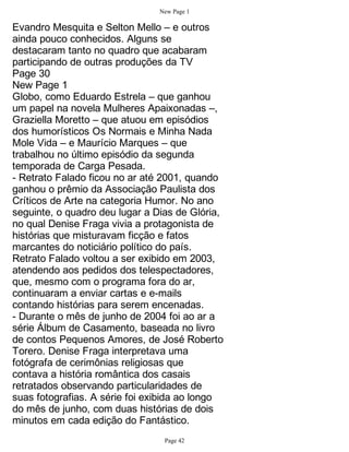 New Page 1

Evandro Mesquita e Selton Mello – e outros
ainda pouco conhecidos. Alguns se
destacaram tanto no quadro que acabaram
participando de outras produções da TV
Page 30
New Page 1
Globo, como Eduardo Estrela – que ganhou
um papel na novela Mulheres Apaixonadas –,
Graziella Moretto – que atuou em episódios
dos humorísticos Os Normais e Minha Nada
Mole Vida – e Maurício Marques – que
trabalhou no último episódio da segunda
temporada de Carga Pesada.
- Retrato Falado ficou no ar até 2001, quando
ganhou o prêmio da Associação Paulista dos
Críticos de Arte na categoria Humor. No ano
seguinte, o quadro deu lugar a Dias de Glória,
no qual Denise Fraga vivia a protagonista de
histórias que misturavam ficção e fatos
marcantes do noticiário político do país.
Retrato Falado voltou a ser exibido em 2003,
atendendo aos pedidos dos telespectadores,
que, mesmo com o programa fora do ar,
continuaram a enviar cartas e e-mails
contando histórias para serem encenadas.
- Durante o mês de junho de 2004 foi ao ar a
série Álbum de Casamento, baseada no livro
de contos Pequenos Amores, de José Roberto
Torero. Denise Fraga interpretava uma
fotógrafa de cerimônias religiosas que
contava a história romântica dos casais
retratados observando particularidades de
suas fotografias. A série foi exibida ao longo
do mês de junho, com duas histórias de dois
minutos em cada edição do Fantástico.
                                 Page 42
 