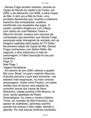 New Page 1

- Denise Fraga também estrelou, durante as
Copas do Mundo do Japão e da Coréia, em
2002, e da Alemanha, em 2006, a série Copas
de Mel. A atriz era a Mel do título, uma
jornalista desastrada que, durante a cobertura
esportiva das competições, acabava
interferindo nos resultados dos jogos. O
quadro, também dirigido por Luís Villaça,
com roteiro de José Roberto Torero e
Maurício Arruda, contava com recursos de
computação que permitiam que Denise Fraga
parecesse estar interagindo de verdade com as
imagens captadas pela equipe da TV Globo.
Na primeira edição de Copas de Mel, Denise
Fraga contracenou com Selton Mello. Na
segunda, a atriz interpretou a neta da
personagem, e Fábio Assunção foi seu par
romântico.
Page 31
New Page 1
Viagens fantásticas
- Em janeiro do ano 2000, estreou o quadro
Me Leva, Brasil, no qual o repórter Maurício
Kubrusly percorre o país para encontrar, nos
estados mais longínquos, os mais curiosos
personagens. Gente como Paulino, um padre
católico que se tornou uma espécie de
consultor sexual dos casais de Sena
Madureira, cidade próxima à Rio Branco, no
Acre, sendo apelidado de Padre
Ginecologista. Ou como o mineiro Galinha
Tonta, um morador de São Francisco, que,
apesar de analfabeto, aprendeu sozinho
quando era criança a falar inglês, alemão e
japonês. Por trás dessas histórias inusitadas,
                                Page 43
 
