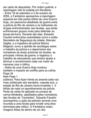 New Page 1

por parte de deputados. Por ordem judicial, a
reportagem não foi exibida em Rondônia.
- Entre 18 de setembro e 2 de outubro de
2005, o Fantástico apresentou a reportagem
especial em três partes Diário de uma Guerra
Suja, um panorama detalhado da guerra entre
a polícia do Rio de Janeiro e os traficantes de
drogas entrincheirados nas favelas, que ainda
enfrentavam grupos rivais para defender as
bocas-de-fumo. Durante dez dias, Eduardo
Faustini entrevistou autoridades como o então
Secretário de Segurança da cidade, Marcelo
Itagiba, e a inspetora de polícia Marina
Magessi; ouviu a opinião de sociólogos sobre
o trabalho da polícia e o depoimento dos
moradores de áreas próximas às favelas, as
principais vítimas da guerra; e registrou o
trabalho de educadores que tentam ajudar a
diminuir o envolvimento cada vez maior de
menores com o tráfico.
- Diário de uma Guerra Suja mostrou
também o impacto do conflito para os cofres
Page 34
New Page 1
públicos. Para fazer frente ao arsenal cada vez
mais sofisticado dos bandidos, naquele ano, o
estado do Rio de Janeiro havia investido 1, 5
bilhão de reais no aparelhamento da polícia.
Parte da verba foi aplicada na compra de
carros blindados, apelidados pelos moradores
das favelas de “Caveirões”. Eduardo Faustini
acompanhou a ação de policiais durante uma
incursão a uma favela para invadir uma área
dominada pelo tráfico. O Fantástico exibiu
imagens feitas de dentro de um dos
                                 Page 47
 