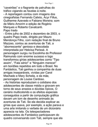 New Page 1

“caveirões” e o flagrante de patrulhas do
tráfico vigiando as favelas à noite.
- A reportagem contou com imagens dos
cinegrafistas Fernando Calixto, Acyr Fillus,
Guilherme Azevedo e Fabiano Moreira; som
de Mário Amorim e edição de Rogério
Marques e Roberto Cavalcanti.
Papo Irado
- Entre julho de 2002 e dezembro de 2003, o
quadro Papo Irado, dirigido por Mauro
Mendonça Filho, com redação final de Bruno
Mazzeo, contou as aventuras de Tati, a
“aborrescente” geniosa e descolada
interpretada por Heloísa Perissé. A
personagem surgiu na Escolinha do Professor
Raimundo com enorme sucesso e logo
transformou gírias adolescentes como “Tipo
assim”, “Fala sério!” e “Ninguém merece!”
em bordões repetidos em todo o Brasil. No
Fantástico, Tati ganhou a companhia de duas
amigas inseparáveis, vividas por Carol
Machado e Mary Scheila, e da mãe,
personagem de Louise Cardoso.
- As histórias reproduziam o cotidiano dos
adolescentes de classe média e giravam em
torno de seus anseios e dúvidas típicos. O
cenário multicolorido e os efeitos especiais
conseguidos a partir de computação gráfica
davam um tom de desenho animado às
aventuras de Tati. Se ela decidia explicar as
gírias que usava, por exemplo, a ação parava e
uma arte imitando o verbete de um dicionário
aparecia na tela. Os telespectadores
adolescentes do Fantástico participavam do
quadro conversando com Tati, sempre que ela
                                Page 48
 
